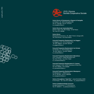 16
Centro Diurno di Orientamento e Diagnosi di Senigallia
via Podesti n. 63 - 60019 Senigallia (AN)
Tel. 071 7927480 - Fax 071 7914475
irs_senigallia@libero.it
Centro Diurno per tossicodipendenti
Strada In Sala n. 85, Villa Fastiggi - 61100 Pesaro
Tel. e fax 0721 283388
Centro Diurno
Strada SS 210 Fermana n. 79 - 63017 Porto S. Giorgio (AP)
Tel. 0734 678133 - Fax 0734 679375
Comunità Terapeutica Residenziale di via Gaggera
via Gaggera n. 34 - 61012 Gradara (PU)
Tel. 0541 969676 - Fax 0541 823168
irs_gaggera@libero.it
Comunità Terapeutica Residenziale di via Vicinato
via Vicinato n. 6 - 61012 Gradara (PU)
Tel. 0541 964215 - Fax 0541 969602
irs_vicinato@libero.it
Comunità Terapeutica Residenziale di Montottone
via S. Francesco 9 - 63020 Montottone (AP)
Tel. 0734 775125 - Fax 0734 775391
irs_montottone@libero.it
Comunità Terapeutica Residenziale di S. Cesareo
via S. Cesareo n. 91/A - 61031 Cuccurano di Fano (PU)
Tel. 0721 850655 - 0721 850626
irs_sancesareo@libero.it
Comunità Terapeutica Residenziale di Massignano
Via Massignano 1 - 60020 Ancona
Tel. 071 801292 - Fax 071 2800508
irs_massignano@libero.it
Centro di Accoglienza “Casa Paci” - strada Montefeltro 26/28 -
61100 Pesaro - Tel. e fax 0721 202552 - irs_casapaci@libero.it
Centro di Adolescentologia di Ancona
via della Ricostruzione n. 9 - 60125 Ancona
Tel. 071 2802615 – irs.adolescenti@libero.it
I.R.S. l’Aurora
Società Cooperativa Sociale
progettografico:RING
 