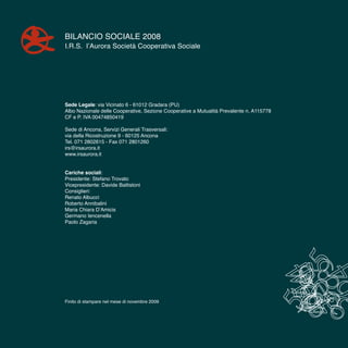 4
Bilancio Sociale 2008
I.R.S. l’Aurora Società Cooperativa Sociale
Sede Legale: via Vicinato 6 - 61012 Gradara (PU)
Albo Nazionale delle Cooperative, Sezione Cooperative a Mutualità Prevalente n. A115778
CF e P. IVA 00474850419
Sede di Ancona, Servizi Generali Trasversali:
via della Ricostruzione 9 - 60125 Ancona
Tel. 071 2802615 - Fax 071 2801260
irs@irsaurora.it
www.irsaurora.it
Cariche sociali:
Presidente: Stefano Trovato
Vicepresidente: Davide Battistoni
Consiglieri:
Renato Albucci
Roberto Annibalini
Maria Chiara D’Amicis
Germano Iencenella
Paolo Zagaria
Finito di stampare nel mese di novembre 2009
 
