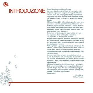4
introduzione
Eccoci! Il nostro primo Bilancio Sociale.
Vorremmo che attraverso la lettura del nostro primo bilan-
cio sociale si potessero scorgere almeno parte delle tante
relazioni, storie, dei vari progetti e obiettivi raggiunti o da
raggiungere, che fanno la ricchezza dell’esperienza sociale
che prende il nome di I.R.S. l’Aurora Società Cooperativa
Sociale.
Il Bilancio Sociale 2008 della nostra cooperativa nasce come
prova: con i suoi limiti, probabilmente qualche errore, ma
anche con la presunzione di cominciare a narrare all’interno
ed all’esterno della nostra organizzazione quel senso di re-
sponsabilità sociale, che ogni impresa dovrebbe avere, con il
quale facciamo i conti tutti i giorni.
Sentiamo di condividere questa responsabilità con i soci e
con le persone che in vari tragitti ci intercettano.
La Cooperativa ha chiesto loro di valutarci.
Abbiamo voluto capire che percezione abbiamo noi della no-
stra organizzazione, ma anche quella che hanno altri del no-
stro lavoro, della nostra professionalità, della nostra capacità
di progettare con il territorio.
Nelle pagine che seguono presentiamo dei dati, i servizi che
offriamo, il nostro lavoro, parte della nostra storia. Siamo una
piccola realtà, ma che produce un universo di relazioni.
Non pensiamo che tale complessità possa oggi essere total-
mente compresa.
Vorremmo anche che nel futuro sia possibile pensare a
questo strumento non solo come “spazio” dove annotare ciò
che facciamo al nostro interno e all’esterno, ma che lo stesso
strumento e la sua costruzione siano in sé dei momenti della
partecipazione.
Il Bilancio Sociale è quindi un vincolo, tra noi e con gli altri.
Ce lo porteremo dietro per un anno aspettando il prossimo,
sapendo che per allora altre cose saranno da aggiungere.
Senza l’impegno di alcuni oggi non avremmo questa pubbli-
cazione, a loro i nostri ringraziamenti.
Buona lettura.
Il Presidente
Stefano Trovato
 