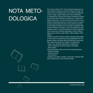 BILANCIO SOCIALE 2008
Per la prima volta la I.R.S. l’Aurora Società Cooperativa So-
ciale sceglie di utilizzare lo strumento “Bilancio Sociale” per
rendere conto manifestamente ai suoi interlocutori delle atti-
vità che svolge e degli impegni presi verso la collettività.
La realizzazione di questa prima stesura del Bilancio Sociale
ha permesso alla Cooperativa di affiancare al “tradizionale”
bilancio d’esercizio, un nuovo strumento che fornisce una va-
lutazione pluridimensionale (non solo economica, ma anche
sociale ed ambientale) del valore creato dalla Cooperativa.
Il nostro Bilancio Sociale tiene conto della complessità dello
scenario all’interno del quale si muove la Cooperativa e rap-
presenta l’esito di un percorso attraverso il quale l’organizza-
zione rende conto, ai diversi stakeholder, interni ed esterni,
della propria missione, degli obiettivi, delle strategie e delle
attività.
Il Bilancio Sociale si propone infatti di rispondere alle esigen-
ze informative e conoscitive dei diversi stakeholder che non
possono essere ricondotte alla sola dimensione economica.
Sono state identificate due categorie di stakeholder:
- Interni: soci, personale dipendente e collaboratore.
- Esterni: destinatari dei servizi (utenti), committenti
(Enti pubblici).
Questo documento rende conto di tre principali grandezze:
- identità aziendale
- relazione sociale
- dati economici
L’obiettivo è di riferire i risultati, i valori etici, le attività realiz-
zate e quelle future, la loro ricaduta sociale.
nota meto-
dologica
BILANCIO SOCIALE 2008
 
