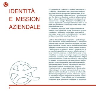 6
La Cooperativa I.R.S. l’Aurora di Gradara è stata costituita il
21 dicembre 1981 a Pesaro. Nasce per iniziativa degli ope-
ratori della Comunità terapeutica di Gradara. Questi fin dal
1976, sotto la guida e in collaborazione con il sacerdote pesa-
rese Don Gianfranco Gaudiano, presidente dell’associazione
“Centro Italiano di Solidarietà di Pesaro”, hanno dato vita ad
una esperienza a sostegno di coloro che hanno fatto uso di
sostanze stupefacenti e psicotrope nell’intento di offrire un am-
biente che permettesse di consolidare i risultati ottenuti dalla
disintossicazione fisica.
La Cooperativa si propone come soggetto impegnato nel
sostegno e nell’integrazione sociale, promuovendo lo spirito
mutualistico e solidaristico. Inoltre ha per scopo quello di
ottenere per i propri soci la continuità lavorativa e le migliori
condizioni economiche, sociali e professionali.
L’attività che caratterizza la Cooperativa è quella della ge-
stione di Comunità Terapeutiche residenziali e Centri semire-
sidenziali per la cura e la riabilitazione di soggetti con dipen-
denze patologiche. Fin dalla nascita le nostre strutture hanno
sviluppato un proprio approccio rispetto a questo problema.
L’aggiornamento, lo sviluppo, e talvolta il superamento di al-
cune scelte terapeutiche sono al centro della formazione in-
terna. L’obiettivo di ottenere un alto livello nei servizi e nella
metodologia ha portato ad un sempre maggiore investimento
in tal senso, avvalendosi anche della collaborazione di figure
professionali esterne. Accanto a questi servizi si è sviluppata
sul territorio, in collaborazione con l’Ente pubblico, una pro-
gettualità rivolta principalmente alla prevenzione all’abuso
di sostanze e all’avvio di servizi che rispondono alle nuove
dipendenze che stanno emergendo negli ultimi anni.
Il mantenimento di un rapporto positivo con i Servizi pubbli-
ci è uno dei punti fermi della nostra strategia. In tal senso
abbiamo lavorato e sostenuto un percorso nel settore delle
dipendenze patologiche che portasse, nella nostra regione,
ad una sempre maggiore integrazione tra il privato sociale e
il servizio pubblico. Questo percorso, che ha visto nascere i
Dipartimenti per le Dipendenze Patologiche, ha riconosciuto
identità
e mission
aziendale
 