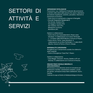8
settori di
attività e
servizi
Dipendenze patologiche
Prevenzione, cura, riabilitazione finalizzate alla promozione
e ripristino della salute delle persona che usano o dipendono
da sostanze stupefacenti, alcoliche, psicoattive. Interventi di
prevenzione sul territorio.
- Cento diurno di orientamento e diagnosi di Senigallia
- Comunità Terapeutiche Residenziali di:
	 Via Vicinato, Gradara (PU)
	 Via Gaggera, Gradara (PU)
	 San Cesareo, Fano (PU)
	 Massignano di Ancona
	 Montottone (AP)
Gestioni in collaborazione:
- Centro Diurno per tossicodipendenti, Pesaro (area
	 educativa). In collaborazione con la Zona Territoriale
	 n. 1 di Pesaro della ASUR Marche e Comune di Pesaro.
- Centro Diurno, Fermo (area educativa). In
collaborazione con la Zona Territoriale n. 11 della ASUR
Marche, Comuni di Fermo e Porto S. Giorgio.
MARGINALITà CARCERARIA
Accoglienza per il reinserimento sociale di ex detenuti e
adulti marginali.
- Centro di Accoglienza “Casa Paci”, Pesaro.
Gestioni in collaborazione:
- Casa Alloggio “Orizzonti”, Ancona. Gestita in ATI con
	 Asscoop. In collaborazione con il Comune di Ancona.
DISAGIO PSICO SOCIALE MINORILE E
ADOLESCENZIALE
Prevenzione e cura attraverso servizi di consulenza per
adolescenti e familiari, orientamento scolastico, scuola
per genitori, animazione tempo libero adolescenti, studi e
ricerche.
Il servizio fa capo al Centro di Adolescentologia di Ancona.
B B
B
B
8
 