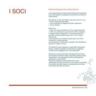 BILANCIO SOCIALE 2008
I SOCI
Profilo ed analisi della base sociale
I soci rappresentano la base fondamentale della cooperativa,
essi vivono appieno l’autogestione ispirandosi al principio di
democraticità.
Alla data del 31 dicembre 2008 i nostri soci sono 67, di cui:
-	50 soci cooperatori dipendenti;
-	5 soci cooperatori di categoria speciale, dipendenti;
-	12 soci volontari.
Dei 67 soci:
-	il 43% è di sesso maschile ed il 57% di sesso femminile.
-	il 65% è in possesso di Laurea mentre il 35% di diploma.
I contratti di lavoro stipulati con i 55 soci lavoratori sono
per l’85% a tempo indeterminato e per il 15% a tempo
determinato.
I soci lavoratori con contratto a tempo pieno sono 30 e i
rimanenti 25 a tempo parziale.
La permanenza in cooperativa in qualità di soci dipendenti è
alta, pari in media a 12 anni.
Il Contratto di Lavoro applicato è quello delle Cooperative
Sociali, e laddove possibile la Cooperativa ha applicato
condizioni più vantaggiose per i soci e dipendenti.
Riteniamo la nostra dimensione ottimale poiché permette
che le relazioni all’interno della cooperativa possano essere
“significative”, e la partecipazione dei soci alla gestione
dell’impresa reale e diretta.
Riteniamo necessaria la territorialità intesa come
radicamento dei soci sul territorio in cui si opera, conoscenza
dei problemi reali dello stesso e partecipazione attiva alla
comunità locale nelle varie forme.
 