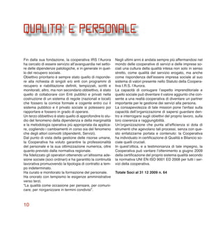10
QUALITA’ e personale
Fin dalla sua fondazione, la cooperativa IRS l’Aurora
ha cercato di essere servizio all’avanguardia nel setto-
re delle dipendenze patologiche, e in generale in quel-
lo del recupero sociale.
Obiettivo prioritario è sempre stato quello di risponde-
re alla richiesta di singoli e/o enti con programmi di
recupero e riabilitazione definiti, tempizzati, scritti e
monitorati; altro, ma non secondario obbiettivo, è stato
quello di collaborare con Enti pubblici e privati nella
costruzione di un sistema di regole (nazionali e locali)
che fossero la cornice formale e cogente entro cui il
sistema pubblico e il privato sociale si potessero poi
rapportare e fossero in grado di operare.
Un terzo obbiettivo è stato quello di approfondire lo stu-
dio del fenomeno della dipendenza e della marginalità
e la metodologia operativa più appropriata da applica-
re, cogliendo i cambiamenti in corso sia del fenomeno
che degli attori coinvolti (dipendenti, Servizi).
Dal punto di vista della gestione delle risorse umane,
la Cooperativa ha voluto garantire la professionalità
del personale e la sua ottimizzazione numerica, oltre
quanto previsto dalla normativa regionale.
Ha fidelizzato gli operatori ottenendo un’altissima ade-
sione sociale (soci ordinari) e ha garantito la continuità
lavorativa promuovendo la tipologia di contratto a tem-
po indeterminato.
Ha curato e monitorato la formazione del personale.
Ha onorato con tempismo le esigenze amministrative
verso terzi.
“La qualità come occasione per pensare, per comuni-
care, per riorganizzare in termini condivisi”.
Negli ultimi anni è andata sempre più affermandosi nel
mondo delle cooperative di servizi e delle imprese so-
ciali una cultura della qualità intesa non solo in senso
stretto, come qualità del servizio erogato, ma anche
come rispondenza dell’essere impresa sociale al suo
sistema di valori presente nello Statuto della Coopera-
tiva I.R.S. l’Aurora.
La capacità di coniugare l’aspetto imprenditoriale e
quello sociale può diventare il valore aggiunto che con-
sente a una realtà cooperativa di diventare un partner
importante per le gestione dei servizi alla persona.
La consapevolezza di tale mission pone l’enfasi sulla
capacità dell’organizzazione di sapersi guardare den-
tro e interrogarsi sugli obiettivi del proprio lavoro, sulla
loro coerenza e raggiungibilità.
Un’organizzazione che punta all’efficienza si dota di
strumenti che agevolano tali processi, senza con que-
sto enfatizzarne portata e contenuto: la Cooperativa
ha individuato in certificazione di Qualità e Bilancio so-
ciale quelli cruciali.
In quest’ottica, e a testimonianza di tale impegno, la
Cooperativa può vantare l’ottenimento a giugno 2009
della certificazione del proprio sistema qualità secondo
la normativa UNI EN ISO 9001 ED 2008 per tutti i ser-
vizi della cooperativa.
Totale Soci al 31 12 2009 n. 64
 