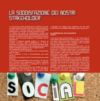 LA SODDISFAZIONE DEI NOSTRI
STAKEHOLDER
La misurazione della soddisfazione costituisce uno dei
principali indicatori delle performance della cooperativa
sociale I.R.S. L’Aurora, visto che la qualità percepita
rappresenta in concreto la bontà del servizio reso.
La verifica del grado di soddisfazione inoltre può
costituireunafondamentaleoccasionedimiglioramento,
essendo in grado di fornire alla cooperativa utili spunti
ed idee circa eventuali esigenze e necessità ancora
inespresse.
Pertanto il Sistema Qualità realizza un sistema di
controllo periodico della soddisfazione, al fine di
monitorare la qualità dei propri servizi percepita dalle
figurechesiinterfaccianoconlacooperativaeperpotere
stabilire strategie opportune per il miglioramento.
Gli stakeholder identificati sono:
1) gli utenti (i test di soddisfazione sono somministrati
ogni tre mesi)
2) gli operatori (il test è somministrato una volta
all’anno)
3) gli Enti committenti (il test è somministrato una volta
all’anno)
Le eventuali insoddisfazioni che emergono da tali test
sono occasioni per analizzarne le cause, verificare
eventuali non conformità, e predisporre le azioni di
miglioramento più opportune.
Di seguito si riporta una sintesi dei risultati dei test di
soddisfazione somministrati ai soci e ai committenti
(Ser.D. e Comune di Pesaro) riferiti all’anno 2009.
il dettaglio dei risultati sarà pubblicato nel sito della
Cooperativa consultabile alla pagina www.irsaurora.it.
La soddisfazione dei Committenti
i Ser.D.:
i test sono stati somministrati a n. 67 servizi Ser.D.
che nell’anno 2009 hanno inserito almeno un utente in
una delle nostre comunità di questi 37 hanno inviato
alla nostra direzione il test compilato entro il termine
indicato nella lettera di presentazione.
La valutazione delle diverse voci con valori dall’ 1 al 7 ha
permesso di leggere le risposte attraverso una scala che
andava da “in completo disaccordo” a “completamente
daccordo”; si è inoltre tenuto conto dello scostamento
dalla mediana, valore che rende subito visibile quanti e
quali siano i valori positivi e quelli negativi .
L’indagine ha riguardato:
1) l’organizzazione del lavoro in comunità, reperibilità
degli operatori, tempi di attesa per l’ingresso dell’utente,
la collaborazione tra figure professionali tra servizio e
comunità, tale sezione è risultata molto buona (valori
compresi tra il 5 e il 7) in particolare rispetto alla
capacità e competenza degli operatori; tra le criticità
descritte nelle note di commento si segnala la richiesta
di riduzione dei tempi di attesa per l’inserimento
dell’utente in comunità in particolare per le urgenze e
11
 