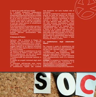 12
in specie per quelle dell’area penale;
2) il progetto terapeutico, l’adeguatezza
dei monitoraggi, la disponibilità a trattare
problematiche specifiche dell’utente è risultata
più che sufficiente (valori compresi tra il 4 e il
6); tra le note di commento “la necessità di
costituire nuovi servizi in grado di accogliere
l’utente anche dopo la fine del programma
di cura per creare percorsi di reinserimento
continuativi nel tempo”;
3) la comunicazione tra comunità e servizio: il
valore delle risposte è stato molto alto (valori
compresi tra il 6 e il 7); tra le note di commento
la soddisfazione rispetto alle comunicazioni
puntuali dell’area amministrativa della
cooperativa.
Il Comune di Pesaro:
Dall’anno 1999 il Comune di Pesaro ha
stipulato una convenzione con il Servizio
Casa Paci della Cooperativa I.R.S. L’Aurora.
Il centro si occupa di reinserimento sociale di
soggetti detenuti ed ex detenuti provenienti
dalle carceri della regione Marche o inviati dal
Comune di Pesaro.
Per testare il grado di soddisfazione da parte
del Comune di Pesaro è stato creato una
test di soddisfazione ad hoc con 8 quesiti
riguardanti le seguenti aree tematiche :
1) professionalità del personale operante in
struttura
2) validità dei progetti individuali degli utenti
ospitati
In particolare dall’intervista sono emersi
valori medio alti (compresi tra il 5 e il 7)
di soddisfazione rispetto alle suddette
aree tematiche; non sono risultate note di
commento.
Nel test di soddisfazione dell’anno 2008 era
emersa da parte dei referenti del Comune
di Pesaro l’esigenza di rendere più visibile
la struttura attraverso l’incremento di eventi
culturali e ricreativi. Per questo motivo
nel corso dell’anno 2009 Casa Paci -oltre
che nelle consuete manifestazioni culturali
organizzate annualmente si è impegnata
nell’organizzazione di un meeting con i
rappresentanti della Provincia di Pesaro
e Urbino e di un evento celebrativo per il
decennale della gestione della struttura da
parte della cooperativa sociale I.R.S l’Aurora;
questa seconda manifestazione si è svolta
alla presenza di rappresentanti della Regione
Marche, del Comune di Pesaro e della
Provincia di Pesaro e Urbino.
La soddisfazione degli stakeholder
interni:
Per misurare il grado di soddisfazione del
nostro cliente interno sono stati somministrati
dei test a tutti i lavoratori della cooperativa.
L’indagine ha identificato nove
macrodimensioni della soddisfazione, dalle
quali sono state desunti i relativi quesiti:
compito: coincidenza tra compiti realmente
svolti quotidianamente svolti e la mansione
assegnata;
sviluppo: le occasioni di formazione interna
che la cooperativa offre, l’autonomia e la
discrezionalità di cui il lavoratore dispone;
organizzazione e comunicazione:
la comunicazione tra cooperativa e dipendenti,
 
