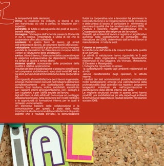 13
la tempestività delle decisioni;
clima: la relazione tra colleghi, la libertà di dire
con franchezza ciò che si pensa, la relazione con i
superiori;
contratto: la tutela e salvaguardia dei posti di lavoro, i
benefit integrativi;
immagine: l’immagine dell’azienda presso la Comunità
in cui si colloca, l’importanza e utilità di ciò che la
cooperativa offre alla collettività;
contesto: lo spazio fisico di lavoro, gli arredi
dell’ambiente di lavoro, gli strumenti tecnici del lavoro;
valutazione: le modalità e gli strumenti con cui vengono
valutate le prestazioni, la chiarezza con cui sono definiti
i criteri di valutazione delle prestazioni;
carico: i ritmi di lavoro, l’attenzione della cooperativa per
le esigenze extralavorative dei dipendenti, l’equilibrio
tra tempo di lavoro e tempo libero;
sistema qualità: conoscenza delle procedure della
qualità e relativa applicazione.
Irisultatideitestdisoddisfazionesipossonoconsiderare
nel complesso soddisfacenti; sono stati inviati 65 test e
ne sono pervenuti all’amministrazione della cooperativa
58.
Con riguardo alla soddisfazione per il lavoro in generale,
emerge che i lavoratori coinvolti nell’indagine dichiarano
complessivamente una soddisfazione abbastanza
elevata. Essi risultano, inoltre, soddisfatti, soprattutto
per i rapporti interni all’organizzazione, con i colleghi e
con i superiori, e per l’utilità sociale del lavoro.
Agli altri item, è stato attribuito comunque un punteggio
abbastanza elevato, fatta eccezione per i livelli retributivi
e le opportunità di formazione interna per le quali è
richiesto un incremento.
Un elemento basilare della collaborazione è la
comunicazione, per questo è stata data molta
importanza alla rilevazione della soddisfazione di questo
aspetto che è risultata elevata.; la comunicazione
fluida tra cooperativa soci e lavoratori ha permesso la
razionalizzazione e la riorganizzazione delle procedure
e delle prassi di lavoro in particolare in riferimento al
percorso di qualità che ha caratterizzato l’anno 2009.
Positivo il riscontro rispetto all’attenzione che la
Cooperativa ripone alle esigenze dei lavoratori.
Rispetto gli ambienti di lavoro si registra un significativo
aumento della soddisfazione se comparato alla
rilevazione del 2008, determinato dall’avvio di lavori di
manutenzione in tutte le sedi.
l’utente in comunità:
la valutazione dell’utente è la misura finale della qualità
di un servizio.
Le attività di valutazione hanno riguardato le 5 sedi
operative della cooperativa: Comunità Terapeutiche
residenziali di Via Gaggera, Via Vicinato, Montottone,
S.Cesareo e Massignano.
L’indagine ha riguardato in sintesi:
-la soddisfazione rispetto agli ambienti residenziali ed
al vitto
-alcune caratteristiche degli operatori, le attività
interne.
I risultati dei test somministrati possono considerarsi
molto soddisfacenti; emerge una valorizzazione della
professionalità degli operatori sia rispetto i programmi
terapeutici individuali sia nell’organizzazione e
pianificazione delle attività interne alla sede.
Le migliorie strutturali avviate in questo anno hanno
prodotto una soddisfazione più alta rispetto gli ambienti
di comunità se rapportata ai risultati descritti nel bilancio
sociale 2008.
 