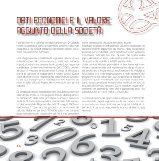 14
dati economici e il valore
aggiunto della società
I dati economici e patrimoniali relativi all’esercizio 2009 della
nostra cooperativa sono ampiamente presenti nella nota
integrativa e nei dettagli al bilancio depositato presso la Ca-
mera di Commercio di Pesaro.
I dati che presentiamo nella tabella seguente, utilizzando una
riclassificazione del conto economico, mettono in evidenza
la produzione e la successiva distribuzione di ricchezza agli
stakeholder di riferimento nel triennio 2007/2009, permet-
tendoci di misurare sinteticamente il grado di efficacia e
quindi la capacità di raggiungere il nostro scopo. Questi
Valori diventano così l’espressione della struttura azienda-
le, del suo impegno per la realizzazione della Mission, dei
rischi e delle difficoltà legate alle convenzioni con gli enti
pubblici.
Ci sembra doveroso sottolineare che il risultato economico
ottenuto nel 2009, è in larga parte dovuto all’adeguamen-
to dell’importo della retta giornaliera di ricovero presso le
strutture di comunità terapeutica residenziale. Tale aumen-
to, deliberato dalla Regione Marche l’11 maggio 2009 con
decorrenza 1° gennaio, ha prodotto un incremento del
fatturato dell’anno per circa 310.000 euro in un contesto
gestionale attento ed oculato che già nei 4 anni precedenti
aveva permesso la chiusura dei bilanci in utile.
Il risultato di gestione dell’esercizio 2009 ha assicurato un
accantonamento aggiuntivo alle riserve. Nelle cooperative
le riserve sono indivisibili, il che significa che non possono
mai essere distribuite fra i soci. Questo che in altre realtà
imprenditoriali è un limite, nella nostra realtà è un elemento
di forza che dà stabilità e solidità patrimoniale.
L’utile patrimonializzato permetterà di fare fronte agli inve-
stimenti necessari alle sedi residenziali sia dal punto di vi-
sta strutturale e impiantistico, migliorandone la vivibilità e
funzionalità, che nella organizzazione e nella gestione dei
programmi e del personale. La Cooperativa si impegna a
sostenere questi investimenti con le proprie risorse finan-
ziarie, senza penalizzare le aspettative reddituali dei soci né
la qualità del servizio erogato. Ciò è possibile grazie all’in-
cremento del patrimonio netto che è passato dai 669.110
euro del 2007 al 1.434.768 al 31/12/2009.
La riclassificazione dei bilanci relativa al triennio 2007/2009,
esposta nella pagina seguente, evidenzia come la ricchez-
za prodotta sia stata distribuita per la quasi totalità ai di-
pendenti, il cui costo rappresenta la voce di bilancio più
rilevante.
 