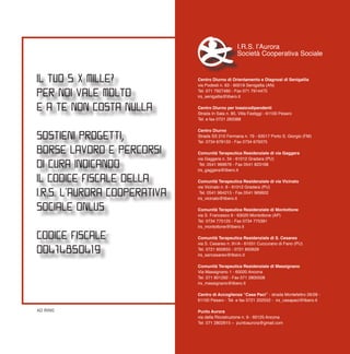 Centro Diurno di Orientamento e Diagnosi di Senigallia
via Podesti n. 63 - 60019 Senigallia (AN)
Tel. 071 7927480 - Fax 071 7914475
irs_senigallia@libero.it
Centro Diurno per tossicodipendenti
Strada In Sala n. 85, Villa Fastiggi - 61100 Pesaro
Tel. e fax 0721 283388
Centro Diurno
Strada SS 210 Fermana n. 79 - 63017 Porto S. Giorgio (FM)
Tel. 0734 678133 - Fax 0734 679375
Comunità Terapeutica Residenziale di via Gaggera
via Gaggera n. 34 - 61012 Gradara (PU)
Tel. 0541 969676 - Fax 0541 823168
irs_gaggera@libero.it
Comunità Terapeutica Residenziale di via Vicinato
via Vicinato n. 6 - 61012 Gradara (PU)
Tel. 0541 964215 - Fax 0541 969602
irs_vicinato@libero.it
Comunità Terapeutica Residenziale di Montottone
via S. Francesco 9 - 63020 Montottone (AP)
Tel. 0734 775125 - Fax 0734 775391
irs_montottone@libero.it
Comunità Terapeutica Residenziale di S. Cesareo
via S. Cesareo n. 91/A - 61031 Cuccurano di Fano (PU)
Tel. 0721 850655 - 0721 850626
irs_sancesareo@libero.it
Comunità Terapeutica Residenziale di Massignano
Via Massignano 1 - 60020 Ancona
Tel. 071 801292 - Fax 071 2800508
irs_massignano@libero.it
Centro di Accoglienza “Casa Paci” - strada Montefeltro 26/28 -
61100 Pesaro - Tel. e fax 0721 202552 - irs_casapaci@libero.it
Punto Aurora
via della Ricostruzione n. 9 - 60125 Ancona
Tel. 071 2802615 – puntoaurora@gmail.com
I.R.S. l’Aurora
Società Cooperativa Sociale
progettografico:RING
IL TUO 5 X MILLE?
PER NOI VALE MOLTO…
E A TE NON COSTA NULLA
SOSTIENI PROGETTI,
BORSE LAVORO E PERCORSI
DI CURA INDICANDO
IL CODICE FISCALE DELLA
I.R.S. L’AURORA COOPERATIVA
SOCIALE ONLUS
CODICE FISCALE
00474850419
AD RING
 