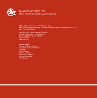 4
Bilancio Sociale 2009
I.R.S. l’Aurora Società Cooperativa Sociale
Sede Legale: via Vicinato 6 - 61012 Gradara (PU)
Albo Nazionale delle Cooperative, Sezione Cooperative a Mutualità Prevalente n. A115778
CF e P. IVA 00474850419
Sede di Ancona, Servizi Generali Trasversali:
via della Ricostruzione 9 - 60125 Ancona
Tel. 071 2802615 - Fax 071 2801260
irs@irsaurora.it
www.irsaurora.it
Cariche sociali:
Presidente: Stefano Trovato
Vicepresidente: Davide Battistoni
Consiglieri:
Renato Albucci
Roberto Annibalini
Maria Chiara D’Amicis
Germano Iencenella
Paolo Zagaria
 