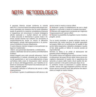 4
Il secondo bilancio sociale conferma la volontà
dell’I.R.S. L’Aurora di dare concretezza alla propria mis-
sione aziendale,una missione che ha come obbiettivo
quello di garantire la massima completezza,chiarezza
e trasparenza nel comunicare le proprie strategie,le
attività realizzate e i risultati ottenuti nei confron-
ti della comunità di riferimento,in questo modo il bi-
lancio sociale diventa non soltanto uno strumento di
rendicontazione,ma anche un mezzo di diffusione
dell’impegno sociale dell’organizzazione e di promo-
zione di politiche di buona cittadinanza.
Il nostro bilancio intende rivolgersi a due particolari ca-
tegorie di stakeholder:
-Interni: soci,personale dipendente e collaboratore
-Esterni: destinatari dei servizi (utenti),committenti(Enti
Pubblici)
Questi soggetti sono stati coinvolti attraverso i test di
soddisfazione (il metodo introdotto per la formulazio-
ne del questionario e per la sua elaborazione si basa
sull’utilizzo della scala di misurazione Likert ,tecnica
per la misura dell’atteggiamento), con l’obiettivo di ot-
tenere le necessarie informazioni da analizzare per va-
lutare i seguenti aspetti:
1) verificare l’efficacia e l’efficienza dei servizi e della
organizzazione
2) verificare il grado di soddisfazione dell’utenza e dei
servizi inviati in merito ai servizi offerti.
3) Verificare il grado di soddisfazione dei soci e degli
operatori in comunità in merito al contesto lavorativo.
4) Ottenere utili suggerimenti e proposte per migliorare
l’organizzazione ed i servizi offerti
5) Valutare la possibilità di progettare nuove iniziative,
progetti, servizi.
Tra le novità introdotte in questa edizione rientra la
descrizione del nostro percorso di qualità approdato
nel giugno 2009 con la certificazione di qualità di due
servizi della cooperativa; obbiettivo strategico è quello
di fare della qualità un fattore di crescita sociale ed
imprenditoriale.
Scrivere la storia è un modo di sbarazzarsi del
passato(Johann Wolfgang Goethe)
Per questo motivo non abbiamo voluto correre il rischio
di sbarazzarci dei quasi 30 anni della nostra storia,non
vogliamo sbarazzarci di quello che ci appartiene,che
racconta un pezzo delle nostre vite,di quello che ab-
biamo costruito e che potrà continuare dopo di noi.
Ci sentiamo invece di descrivere in questo bilancio
sociale i servizi che oggi eroghiamo poiché è nel rea-
lizzare servizi concreti di aiuto alle persone che descri-
viamo al meglio la nostra mission.
nota metodologica
 