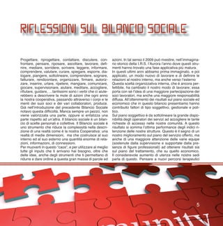 Progettare, riprogettare, contattare, discutere, con-
frontare, pensare, riposare, ascoltare, lavorare, defi-
nire, mediare, sorridere, scrivere, leggere, informare,
comprendere, valutare, curare, spiegare, esporre, dia-
logare, piangere, sottolineare, comprendere, sognare,
fatturare, rendicontare, organizzare, firmare, autoriz-
zare, inserire, urlare, ripetere, mangiare, comunicare,
giocare, supervisionare, aiutare, meditare, accogliere,
rifiutare, guidare, …tantissimi sono i verbi che ci aiute-
rebbero a descrivere la mole di azioni che ogni anno
la nostra cooperativa, passando attraverso i corpi e le
menti dei suoi soci e dei vari collaboratori, produce.
Già nell’introduzione del precedente Bilancio Sociale
notavo questa difficoltà. Manca sempre un pezzo, non
viene valorizzata una parte, oppure si enfatizza una
parte rispetto ad un’altra. Il bilancio sociale è un bilan-
cio di scelte personali e collettive. Il Bilancio sociale è
uno strumento che riduce la complessità nella descri-
zione di una realtà come è la nostra Cooperativa: una
realtà di medie dimensioni, ma che costruisce al suo
interno ed al suo esterno una quantità enorme di rela-
zioni, informazioni, di connessioni.
Per muoverti in questo “caos”, e per utilizzare al meglio
tutte gli inputs che ti arrivano hai bisogno, oltre che
delle idee, anche degli strumenti che ti permettano di
ridurre e dare ordine a questa gran massa di parole ed
azioni. In tal senso il 2009 può rivestire, nell’immagina-
rio storico della I.R.S. l’Aurora l’anno dove questi stru-
menti hanno trovato una fase applicativa più matura.
In questi ultimi anni abbiamo prima immaginato, e poi
applicato, un modo nuovo di lavorare e di definire le
relazioni al nostro interno, ma anche verso l’esterno
Questa scelta organizzativa interna, che è ancora per-
fettibile, ha cambiato il nostro modo di lavorare; essa
porta con sé l’idea di una maggiore partecipazione dei
soci lavoratori, ma anche una maggiore responsabilità
diffusa. All’ottenimento dei risultati sul piano sociale ed
economico che in questo bilancio presentiamo hanno
contribuito fattori di tipo soggettivo, gestionale e poli-
tico.
Sul piano soggettivo è da sottolineare la grande dispo-
nibilità degli operatori dei servizi ad accogliere le tante
richieste di accesso nelle nostre comunità. A questo
risultato si somma l’ottima performance degli indici ri-
tenzione delle nostre strutture. Questo è il segno di un
nostro miglioramento sul piano del servizio offerto, ma
anche di una maggiore attenzione delle varie equipe
(sostenute dalla supervisione e supportate dalla pre-
senza di figure professionali) ad ottenere risultati sia
sul piano del trattamento, che su quello economico.
Il considerevole aumento di utenza nelle nostre sedi
parla di questo. Pensare a nuovi percorsi terapeutici
RIFLESSIONI SUL BILANCIO SOCIALE
5
 
