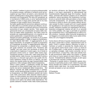 6
più “elastici”, mettere in gioco la propria professionalità
e la propria energia, stimolare e rendersi pronti ad ac-
cogliere gli input interni ed esterni, sono elementi che
hanno caratterizzato in larga parte il rapporto tra i nostri
lavoratori e la Cooperativa. Per dirla con semplicità, se
ci ricorderemo il 2009 come un anno “particolarmente”
positivo, lo sarà in larga parte perché tale lo ha reso
l’impegno di ogni singolo socio e lavoratore.
Sul piano gestionale ed economico abbiamo continua-
to nello stile di un controllo sempre più efficace, ma an-
che iniziato a definire e praticare percorsi di autonomia
economica di ogni singolo servizio. Tutto questo sta
generando forse una complessità sul piano delle rela-
zioni tra settori della cooperativa, ma d’altro canto ha
prodotto più responsabilizzazione e la crescita di una
cultura gestionale e cooperativistica più diffusa.
Sempre sul piano gestionale, ma anche su di un piano
politico/organizzativo, il 2009 ci regala la Certificazio-
ne della Qualità ISO 9001. Il raggiungimento di una
tappa importante. Un progetto sul quale la cooperativa
si è impegnata da tempo. Il raggiungimento della cer-
tificazione ha comportato un grande sforzo, i risultati
del quale vedremo nei prossimi anni. Pensiamo alla
“qualità” non solo come uno strumento di lavoro che
ci permette di migliorare il nostro agire, ma in fondo lo
pensiamo anche come un “valore” della nostra orga-
nizzazione sociale; e come tutti i valori essa porta con
sé delle fatiche, delle rinunce, ma soprattutto ti porta a
misurare e a misurarti ogni giorno con quello che fai.
Certo dobbiamo evitare di farne un feticcio, ma pen-
siamo che questa scelta sia oggi imprescindibile nella
gestione e nello sviluppo della nostra Cooperativa.
Infine il piano politico. I gratificanti risultati del 2009
avvalorano la linea politica degli ultimi anni di investi-
mento nei servizi residenziali della Cooperativa. Nel
Bilancio Sociale del 2008 sottolineavamo il cambia-
mento, anche generazionale e politica, al governo del-
la Cooperativa, nel 2009 dobbiamo parlare del nostro
ruolo nella costruzione delle relazioni esterne tese a
creare un clima positivo sia intorno alla nostra Coope-
rativa, ma più in generale al riconoscimento del valore
sociale di chi opera nel settore delle dipendenze. Per
questo abbiamo investito molto nella nostra presenza
sul territorio all’interno dei Dipartimenti delle Dipen-
denze, e sul piano associativo al rafforzamento del
Coordinamento Regionale degli Enti Ausiliari. Questi
fattori, sommati alle relazioni positive con le istituzioni
pubbliche, hanno permesso che finalmente si arrivas-
se ad un aumento delle rette giornaliere a favore delle
comunità terapeutiche. Un aumento importante che
riconosce in parte lo sforzo che questo settore del pri-
vato sociale ha fatto in questi anni ed in quelli passati
nel riqualificarsi e nel costruire interventi terapeutici in-
novativi. Abbiamo investito con caparbietà in tal senso,
facendoci protagonisti insieme ad altri di un accordo
con l’ente pubblico che oggi ci permette di guardare
agli investimenti futuri ( l’accreditamento di tutte le no-
stre strutture, l’acquisto della Comunità terapeutica di
via Gaggera e la costruzione della nuova sede di Gra-
dara) con una maggiore tranquillità.
Come dicevo all’inizio di questa introduzione tutte que-
ste azioni, questi dati e numeri, rappresentano solo un
parte. Forse in questo bilancio mancano le storie, o
rischiano un posto in seconda fila. Quelle storie con
cui ogni giorno siamo tenuti a fare i conti. Le storie di
chi ci chiede aiuto, a volte anche un semplice aiuto o
un semplice consiglio, nelle nostre comunità, nei no-
stri Centri Diurni, a Casa Paci, nelle varie attività rivol-
te alla promozione della salute che proprio in questo
anno trova un nuovo spazio al nostro interno, il “Punto
Aurora”. Probabilmente abbiamo bisogno di altri spazi
e strumenti per narrarle e renderle vive.
Pensando a queste storie e chiudendo questa intro-
duzione mi permetto di dire a tutti i lettori di questo Bi-
lancio Sociale che il 2009 ce lo ricorderemo, non solo
perché siamo stati bravi, ma anche perché abbiamo
provato ad essere un po’ più contenti.
Il Presidente
Stefano Trovato
 