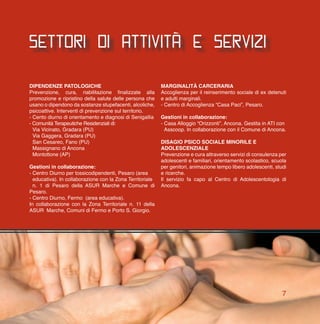 settori di attività e servizi
Dipendenze patologiche
Prevenzione, cura, riabilitazione finalizzate alla
promozione e ripristino della salute delle persona che
usano o dipendono da sostanze stupefacenti, alcoliche,
psicoattive. Interventi di prevenzione sul territorio.
- Cento diurno di orientamento e diagnosi di Senigallia
- Comunità Terapeutiche Residenziali di:
	 Via Vicinato, Gradara (PU)
	 Via Gaggera, Gradara (PU)
	 San Cesareo, Fano (PU)
	 Massignano di Ancona
	 Montottone (AP)
Gestioni in collaborazione:
- Centro Diurno per tossicodipendenti, Pesaro (area
	 educativa). In collaborazione con la Zona Territoriale
	 n. 1 di Pesaro della ASUR Marche e Comune di
Pesaro.
- Centro Diurno, Fermo (area educativa).
In collaborazione con la Zona Territoriale n. 11 della
ASUR Marche, Comuni di Fermo e Porto S. Giorgio.
MARGINALITà CARCERARIA
Accoglienza per il reinserimento sociale di ex detenuti
e adulti marginali.
- Centro di Accoglienza “Casa Paci”, Pesaro.
Gestioni in collaborazione:
- Casa Alloggio “Orizzonti”, Ancona. Gestita in ATI con
	Asscoop. In collaborazione con il Comune di Ancona.
DISAGIO PSICO SOCIALE MINORILE E
ADOLESCENZIALE
Prevenzione e cura attraverso servizi di consulenza per
adolescenti e familiari, orientamento scolastico, scuola
per genitori, animazione tempo libero adolescenti, studi
e ricerche.
Il servizio fa capo al Centro di Adolescentologia di
Ancona.
7
 