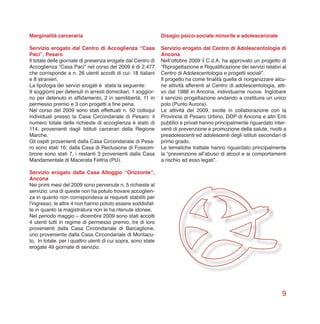 9
Marginalità carceraria
Servizio erogato dal Centro di Accoglienza “Casa
Paci”, Pesaro
Il totale delle giornate di presenza erogate dal Centro di
Accoglienza “Casa Paci” nel corso del 2009 è di 2.477
che corrisponde a n. 26 utenti accolti di cui: 18 italiani
e 8 stranieri.
La tipologia dei servizi erogati è stata la seguente:
9 soggiorni per detenuti in arresti domiciliari, 1 soggior-
no per detenuto in affidamento, 2 in semilibertà, 11 in
permesso premio e 3 con progetti a fine pena.
Nel corso del 2009 sono stati effettuati n. 50 colloqui
individuali presso la Casa Circondariale di Pesaro: il
numero totale delle richieste di accoglienza è stato di
114, provenienti dagli Istituti carcerari della Regione
Marche.
Gli ospiti provenienti dalla Casa Circondariale di Pesa-
ro sono stati 16; dalla Casa di Reclusione di Fossom-
brone sono stati 7, i restanti 3 provenienti dalla Casa
Mandamentale di Macerata Feltria (PU).
Servizio erogato dalla Casa Alloggio “Orizzonte”,
Ancona
Nei primi mesi del 2009 sono pervenute n. 5 richieste al
servizio: una di queste non ha potuto trovare accoglien-
za in quanto non corrispondeva ai requisiti stabiliti per
l’ingresso, le altre 4 non hanno potuto essere soddisfat-
te in quanto la magistratura non le ha ritenute idonee.
Nel periodo maggio – dicembre 2009 sono stati accolti
4 utenti tutti in regime di permesso premio, tre di loro
provenienti dalla Casa Circondariale di Barcaglione,
uno proveniente dalla Casa Circondariale di Montacu-
to. In totale, per i quattro utenti di cui sopra, sono state
erogate 49 giornate di servizio.
Disagio psico-sociale minorile e adolescenziale
Servizio erogato dal Centro di Adolescentologia di
Ancona
Nell’ottobre 2009 il C.d.A. ha approvato un progetto di
“Riprogettazione e Riqualificazione dei servizi relativi al
Centro di Adolescentologia e progetti sociali”.
Il progetto ha come finalità quella di riorganizzare alcu-
ne attività afferenti al Centro di adolescentologia, atti-
vo dal 1988 in Ancona, individuarne nuove. Inglobare
il servizio progettazione andando a costituire un unico
polo (Punto Aurora).
Le attività del 2009, svolte in collaborazione con la
Provincia di Pesaro Urbino, DDP di Ancona e altri Enti
pubblici e privati hanno principalmente riguardato inter-
venti di prevenzione e promozione della salute, rivolti a
preadolescenti ed adolescenti degli istituti secondari di
primo grado.
Le tematiche trattate hanno riguardato principalmente
la “prevenzione all’abuso di alcool e ai comportamenti
a rischio ad esso legati”.
 