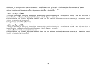 35
Promuovere un primo contatto tra studente/neolaureato e realtà lavorative, per agevolare le scelte professionali degli interessati. L’apporto
innovativo di ricerca ed elaborazione da parte dei tirocinanti risulta proficuo anche per i soggetti ospitanti.
I tirocini extracurricolari, permettono inoltre l’erogazione di un reddito al neolaureato.
Attività da svolgere nel 2015:
Attivazione Piano tirocini formazione orientamento per neolaureati: convenzionamento con Università degli Studi di Udine per l’attivazione di
tirocini formativi post laurea retribuiti, compatibilmente con i vincoli di spesa di personale.
Convenzionamento con Università degli Studi di Udine, nonché con altre istituzioni universitarie/scolastiche/formative per l’inserimento tramite
tirocinio curriculare, di giovani studenti.
Partecipazione al Servizio Civile Nazionale.
Attività da svolgere nel 2016:
Attivazione Piano tirocini formazione orientamento per neolaureati: convenzionamento con Università degli Studi di Udine per l’attivazione di
tirocini formativi post laurea retribuiti, compatibilmente con i vincoli di spesa di personale.
Attivazione Piano tirocini inserimento e reinserimento
Convenzionamento con Università degli Studi di Udine, nonché con altre istituzioni universitarie/scolastiche/formative per l’inserimento tramite
tirocinio curriculare, di giovani studenti.
 