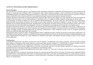 38
ATTIVITA’ ISTITUZIONALE DEL PROGRAMMA 2
Sistemi informativi
Nel corso del 2015 verrà dato seguito al consolidamento delle infrastrutture telefoniche di proprietà dell'Amministrazione con la conclusione del
progetto di migrazione alla tecnologia VoIP e la dismissione della centrale telefonica analogica. Anche il datacenter del CED sarà oggetto di
consolidamento tramite l'incremento della capacità elaborativa e degli spazi di archiviazione dati derivanti dalla necessità di sostenere le crescenti
esigenze degli uffici anche in funzione dell'avvio di un importante progetto di gestione documentale in formato elettronico.
Verranno analizzate le possibilità di estensione della Rete Campus in fibra ottica che già collega le 26 sedi comunali alle Istituzioni Scolastiche
cittadine al fine di assicurare i servizi di base (telefonici e trasmissione dati) e lo sviluppo di ulteriori progetti di integrazione tra i diversi uffici.
La prosecuzione di attività di apertura dei dati di proprietà dell'Amministrazione, già avviate negli anni scorsi nell'ottica del miglioramento
dell'accessibilità del patrimonio informativo del Comune da parte della collettività, consentirà di ampliare il numero dei dataset “open data”
pubblicati sul sito Internet dell'Amministrazione. Parallelamente verrà fortemente incentivato l'utilizzo di soluzioni software di tipo “open source”
sulle postazioni di lavoro degli addetti accompagnando i processi di cambiamento con un'adeguata attività formativa e di supporto tecnico.
Sarà data continuità alle attività di revisione del sito web istituzionale dell'Amministrazione ed allo sviluppo dei servizi online a disposizione di
cittadini ed imprese introducendo nuovi sistemi informativi per la gestione dei servizi educativi e dei servizi sociali e di Ambito Socio Assistenziale.
Saranno sviluppati progetti di dematerializzazione dei documenti amministrativi e della modulistica interna al fine di recuperare produttività
nell'attività quotidiana degli addetti degli uffici comunali.
Proseguiranno infine le attività di studio e di sperimentazione mirate a supportare gli uffici comunali nei processi di innovazione organizzativa e di
individuazione degli opportuni strumenti e metodiche di buone prassi gestionali che utilizzino gli strumenti tecnologici di ultima generazione e sarà
curato l'aggiornamento tecnologico dei sistemi elaborativi di informatica individuale, individuando soluzioni in grado di ridurre il costo totale di
utilizzo degli stessi.
Comunicazione
L’attività di Comunicazione sarà diretta a promuovere azioni di supporto e coordinamento alla struttura comunale, volti ad assicurare il rispetto
degli obblighi di trasparenza totale (anche attraverso la conoscenza della specifica normativa) e a sensibilizzare le strutture comunali all’uso di
strumenti di lavoro collaborativi che maggiormente rispondono a criteri di efficienza ed efficacia dell’operato amministrativo.
L’attività di comunicazione interna e organizzativa verrà svolta, in particolare, attraverso l’uso della Intranet comunale, nel rispetto dei principi di
dematerializzazione, conoscenza orizzontale, coinvolgimento e partecipazione online.
Particolare attenzione sarà dedicata alla pubblicazione di dati aperti e fruibili (c.d. “open data”), attraverso attività formativa e di sensibilizzazione
degli uffici competenti.
Si provvederà attraverso la redazione ed attuazione dei piani di comunicazione generale dell’ente e dei piani di comunicazione ambientale (EMAS)
alla pianificazione e programmazione delle spese di comunicazione degli uffici, assicurando all’Amministrazione una visione generale di tutte le
attività di comunicazione, anche al fine di garantire il controllo della spesa e individuare, per singolo progetto, forme alternative, più economiche ed
efficaci, di comunicazione.
 