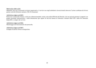 89
Motivazione delle scelte:
Mantenere, pur con le necessarie revisioni organizzative, il servizio reso negli ambulatori circoscrizionali attraverso l’azione combinata dei diversi
partner coinvolti (Distretto sanitario, CRI, Pro Senectute)
Attività da svolgere nel 2015:
Rinnovare il protocollo d’intesa, se del caso ridimensionandolo, tenuto conto della difficoltà del Distretto, che non può più garantire il supporto con
proprio personale infermieristico, e della diminuzione (per ragioni di età) del numero di infermieri volontari della CRI e della Pro Senectute
disponibili a svolgere tale servizio.
Attività da svolgere nel 2016:
Monitoraggio del funzionamento del protocollo.
Attività da svolgere nel 2017:
Sviluppo di ulteriori forme di integrazione.
 