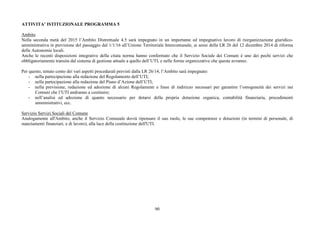 90
ATTIVITA’ ISTITUZIONALE PROGRAMMA 5
Ambito
Nella seconda metà del 2015 l’Ambito Distrettuale 4.5 sarà impegnato in un importante ed impegnativo lavoro di riorganizzazione giuridico-
amministrativa in previsione del passaggio dal 1/1/16 all’Unione Territoriale Intercomunale, ai sensi della LR 26 del 12 dicembre 2014 di riforma
delle Autonomie locali.
Anche le recenti disposizioni integrative della citata norma hanno confermato che il Servizio Sociale dei Comuni è uno dei pochi servizi che
obbligatoriamente transita dal sistema di gestione attuale a quello dell’UTI, e nelle forme organizzative che queste avranno.
Per questo, tenuto conto dei vari aspetti procedurali previsti dalla LR 26/14, l’Ambito sarà impegnato:
- nella partecipazione alla redazione del Regolamento dell’UTI;
- nella partecipazione alla redazione del Piano d’Azione dell’UTI;
- nella previsione, redazione ed adozione di alcuni Regolamenti e linee di indirizzo necessari per garantire l’omogeneità dei servizi nei
Comuni che l’UTI andranno a costituire;
- nell’analisi ed adozione di quanto necessario per dotarsi della propria dotazione organica, contabilità finanziaria, procedimenti
amministrativi, ecc.
Servizio Servizi Sociali del Comune
Analogamente all'Ambito, anche il Servizio Comunale dovrà ripensare il suo ruolo, le sue competenze e dotazioni (in termini di personale, di
stanziamenti finanziari, e di lavoro), alla luce della costituzione dell'UTI.
 