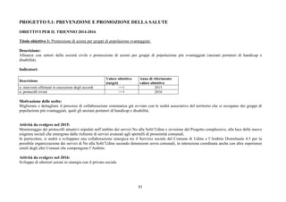 81
PROGETTO 5.1: PREVENZIONE E PROMOZIONE DELLA SALUTE
OBIETTIVI PER IL TRIENNIO 2014-2016
Titolo obiettivo 1: Promozione di azioni per gruppi di popolazione svantaggiati.
Descrizione:
Alleanze con settori della società civile e promozione di azioni per gruppi di popolazione più svantaggiati (anziani portatori di handicap e
disabilità).
Indicatori:
Descrizione
Valore obiettivo
(target)
Anno di riferimento
valore obiettivo
n. interventi effettuati in esecuzione degli accordi >=1 2015
n. protocolli rivisti >=1 2016
Motivazione delle scelte:
Migliorare e dettagliare il percorso di collaborazione sistematica già avviato con le realtà associative del territorio che si occupano dei gruppi di
popolazione più svantaggiati, quali gli anziani portatori di handicap e disabilità.
Attività da svolgere nel 2015:
Monitoraggio dei protocolli attuativi stipulati nell’ambito dei servizi No alla Solit’Udine e revisione del Progetto complessivo, alla luce delle nuove
esigenze sociali che emergono dalle richieste di servizi avanzati agli sportelli di prossimità comunali.
In particolare, si andrà a sviluppare una collaborazione sinergica tra il Servizio sociale del Comune di Udine e l’Ambito Distrettuale 4.5 per la
possibile organizzazione dei servizi di No alla Solit’Udine secondo dimensioni sovra comunali, in interazione coordinata anche con altre esperienze
simili degli altri Comuni che compongono l’Ambito.
Attività da svolgere nel 2016:
Sviluppo di ulteriori azioni in sinergia con il privato sociale
 