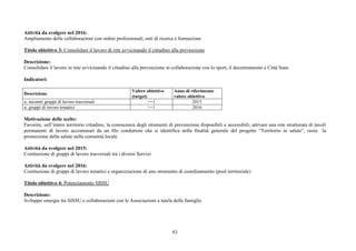 83
Attività da svolgere nel 2016:
Ampliamento delle collaborazioni con ordini professionali, enti di ricerca e formazione
Titolo obiettivo 3: Consolidare il lavoro di rete avvicinando il cittadino alla prevenzione
Descrizione:
Consolidare il lavoro in rete avvicinando il cittadino alla prevenzione in collaborazione con lo sport, il decentramento e Città Sane
Indicatori:
Descrizione
Valore obiettivo
(target)
Anno di riferimento
valore obiettivo
n. incontri gruppi di lavoro trasversali >=1 2015
n. gruppi di lavoro tematici >=1 2016
Motivazione delle scelte:
Favorire, sull’intero territorio cittadino, la conoscenza degli strumenti di prevenzione disponibili e accessibili; attivare una rete strutturata di tavoli
permanenti di lavoro accomunati da un filo conduttore che si identifica nella finalità generale del progetto “Territorio in salute”, ossia la
promozione della salute nella comunità locale.
Attività da svolgere nel 2015:
Costituzione di gruppi di lavoro trasversali tra i diversi Servizi
Attività da svolgere nel 2016:
Costituzione di gruppi di lavoro tematici e organizzazione di uno strumento di coordinamento (pool territoriale)
Titolo obiettivo 4: Potenziamento SISSU
Descrizione:
Sviluppo sinergie tra SISSU e collaborazioni con le Associazioni a tutela delle famiglie
 