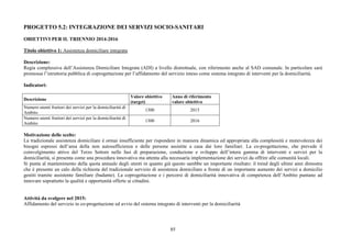 85
PROGETTO 5.2: INTEGRAZIONE DEI SERVIZI SOCIO-SANITARI
OBIETTIVI PER IL TRIENNIO 2014-2016
Titolo obiettivo 1: Assistenza domiciliare integrata
Descrizione:
Regia complessiva dell’Assistenza Domiciliare Integrata (ADI) a livello distrettuale, con riferimento anche al SAD comunale. In particolare sarà
promossa l’istruttoria pubblica di coprogettazione per l’affidamento del servizio inteso come sistema integrato di interventi per la domiciliarità.
Indicatori:
Descrizione
Valore obiettivo
(target)
Anno di riferimento
valore obiettivo
Numero utenti fruitori dei servizi per la domiciliarità di
Ambito
1300 2015
Numero utenti fruitori dei servizi per la domiciliarità di
Ambito
1300 2016
Motivazione delle scelte:
La tradizionale assistenza domiciliare è ormai insufficiente per rispondere in maniera dinamica ed appropriata alla complessità e mutevolezza dei
bisogni espressi dell’area della non autosufficienza e delle persone assistite a casa dai loro familiari. La co-progettazione, che prevede il
coinvolgimento attivo del Terzo Settore nelle fasi di preparazione, conduzione e sviluppo dell’intera gamma di interventi e servizi per la
domiciliarità, si presenta come una procedura innovativa ma attenta alla necessaria implementazione dei servizi da offrire alle comunità locali.
Si punta al mantenimento della quota annuale degli utenti in quanto già questo sarebbe un importante risultato: il trend degli ultimi anni dimostra
che è presente un calo della richiesta del tradizionale servizio di assistenza domiciliare a fronte di un importante aumento dei servizi a domicilio
gestiti tramite assistente familiare (badante). La coprogettazione e i percorsi di domiciliarità innovativa di competenza dell’Ambito puntano ad
innovare soprattutto la qualità e opportunità offerte ai cittadini.
Attività da svolgere nel 2015:
Affidamento del servizio in co-progettazione ed avvio del sistema integrato di interventi per la domiciliarità
 