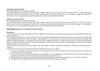 86
Attività da svolgere nel 2016:
Monitoraggio del percorso e del sistema integrato
Le attività sopra descritte dovranno tenere conto dello sviluppo organizzativo del Servizio Sociale dei Comuni che dal 1/1/2016 sarà assunto
dall’Unione Territoriale Intercomunale “Friuli Centrale”, sempre però in un’ottica di collaborazione tra ente locale e soggetti del volontariato e
Terzo Settore con cui sarà gestita la co-progettazione del piano locale per la domiciliarità di Ambito.
Attività da svolgere nel 2017:
Monitoraggio del percorso e del sistema integrato
Le attività sopra descritte dovranno tenere conto dello sviluppo organizzativo del Servizio Sociale dei Comuni che dal 1/1/2016 sarà assunto
dall’Unione Territoriale Intercomunale “Friuli Centrale”, sempre però in un’ottica di collaborazione tra ente locale e soggetti del volontariato e
Terzo Settore con cui sarà gestita la co-progettazione del piano locale per la domiciliarità di Ambito.
Titolo obiettivo 2: Tavoli di lavoro tematici del Piano di Zona
Descrizione:
Il Piano di Zona è lo strumento individuato dalla L.R. 6/2006 per la pianificazione e l’organizzazione del sistema territoriale delle politiche e dei
servizi alla persona.
Attraverso questo strumento si è avviato un processo di costruzione delle politiche sociali territoriali che si propone di organizzare l’insieme delle
risorse disponibili del territorio a partire dal basso – dalla comunità – al fine di costruire una rete di servizi e interventi articolati fondati sulle
effettive esigenze del cittadino e caratterizzati dal concorso di tutti i soggetti del territorio. Il Piano di Zona, quindi, è lo strumento fondamentale
attraverso il quale i Comuni Associati nell’Assemblea dei Sindaci, con il concorso di tutti i soggetti attivi nella progettazione, pianificano il sistema
integrato di interventi e servizi sociali.
Il Piano di Zona avvia processi di conoscenza della realtà locale, definisce obiettivi condivisi di progettualità e costruisce un welfare partecipato e
condiviso.
I cardini del modello di realizzazione del Piano di Zona dell’Ambito Udinese sono i seguenti:
1) la scelta di considerare al centro del sistema dei servizi e degli interventi sociali le famiglie, portatrici di bisogni sempre più complessi ed
espressione di risorse da valorizzare;
2) la valorizzazione della dimensione comunale, ovvero quella più vicina ai cittadini, per la raccolta dei dati, per la lettura dei bisogni e la
restituzione informativa, per la valutazione delle priorità e la pianificazione dei servizi;
3) la realizzazione di un sistema di governance locale finalizzato ad aumentare il livello di consapevolezza e di coesione della comunità;
4) l’adozione del metodo della concertazione per l’effettuazione delle scelte strategiche ed operative.
 