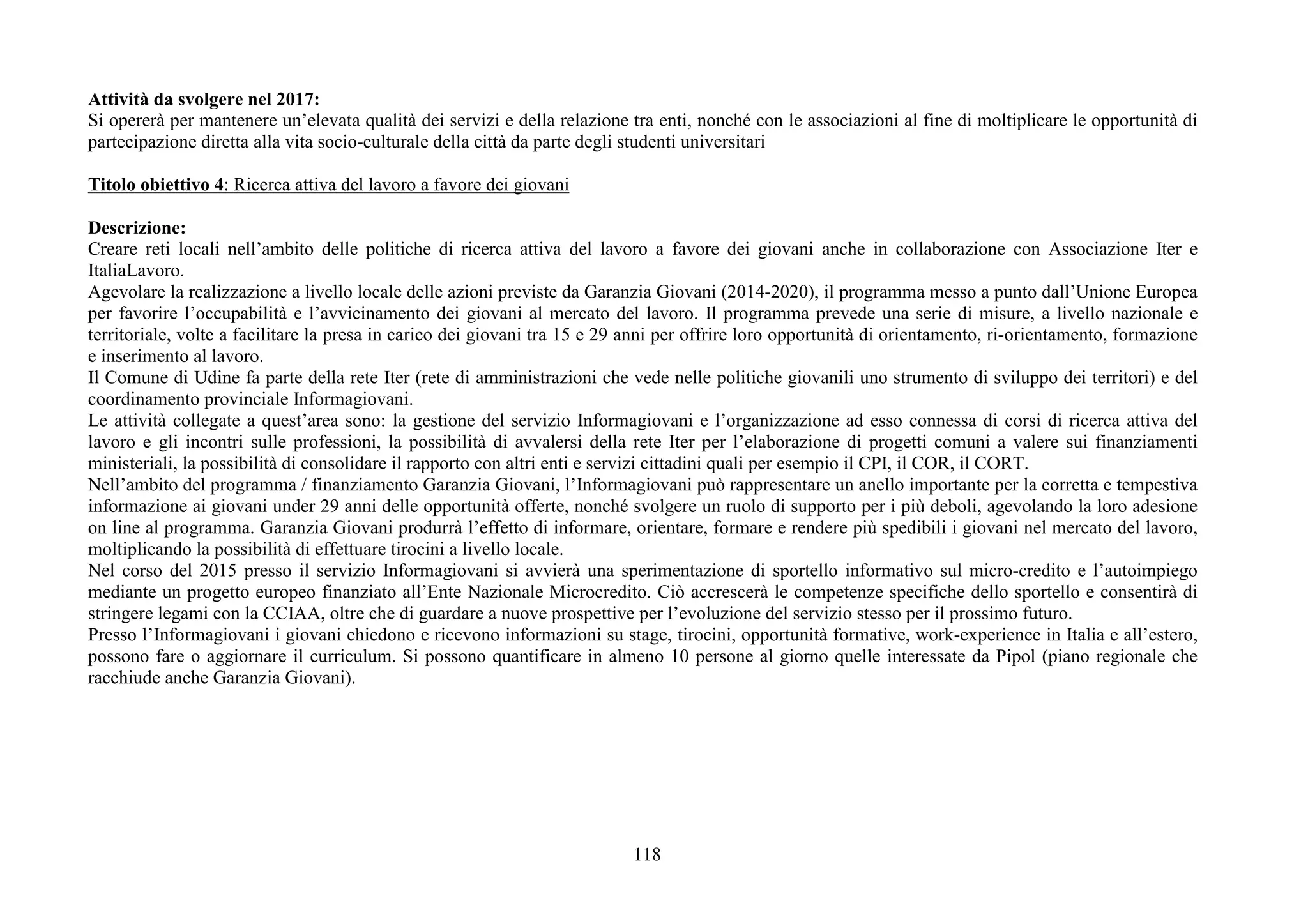 118
Attività da svolgere nel 2017:
Si opererà per mantenere un’elevata qualità dei servizi e della relazione tra enti, nonché con le associazioni al fine di moltiplicare le opportunità di
partecipazione diretta alla vita socio-culturale della città da parte degli studenti universitari
Titolo obiettivo 4: Ricerca attiva del lavoro a favore dei giovani
Descrizione:
Creare reti locali nell’ambito delle politiche di ricerca attiva del lavoro a favore dei giovani anche in collaborazione con Associazione Iter e
ItaliaLavoro.
Agevolare la realizzazione a livello locale delle azioni previste da Garanzia Giovani (2014-2020), il programma messo a punto dall’Unione Europea
per favorire l’occupabilità e l’avvicinamento dei giovani al mercato del lavoro. Il programma prevede una serie di misure, a livello nazionale e
territoriale, volte a facilitare la presa in carico dei giovani tra 15 e 29 anni per offrire loro opportunità di orientamento, ri-orientamento, formazione
e inserimento al lavoro.
Il Comune di Udine fa parte della rete Iter (rete di amministrazioni che vede nelle politiche giovanili uno strumento di sviluppo dei territori) e del
coordinamento provinciale Informagiovani.
Le attività collegate a quest’area sono: la gestione del servizio Informagiovani e l’organizzazione ad esso connessa di corsi di ricerca attiva del
lavoro e gli incontri sulle professioni, la possibilità di avvalersi della rete Iter per l’elaborazione di progetti comuni a valere sui finanziamenti
ministeriali, la possibilità di consolidare il rapporto con altri enti e servizi cittadini quali per esempio il CPI, il COR, il CORT.
Nell’ambito del programma / finanziamento Garanzia Giovani, l’Informagiovani può rappresentare un anello importante per la corretta e tempestiva
informazione ai giovani under 29 anni delle opportunità offerte, nonché svolgere un ruolo di supporto per i più deboli, agevolando la loro adesione
on line al programma. Garanzia Giovani produrrà l’effetto di informare, orientare, formare e rendere più spedibili i giovani nel mercato del lavoro,
moltiplicando la possibilità di effettuare tirocini a livello locale.
Nel corso del 2015 presso il servizio Informagiovani si avvierà una sperimentazione di sportello informativo sul micro-credito e l’autoimpiego
mediante un progetto europeo finanziato all’Ente Nazionale Microcredito. Ciò accrescerà le competenze specifiche dello sportello e consentirà di
stringere legami con la CCIAA, oltre che di guardare a nuove prospettive per l’evoluzione del servizio stesso per il prossimo futuro.
Presso l’Informagiovani i giovani chiedono e ricevono informazioni su stage, tirocini, opportunità formative, work-experience in Italia e all’estero,
possono fare o aggiornare il curriculum. Si possono quantificare in almeno 10 persone al giorno quelle interessate da Pipol (piano regionale che
racchiude anche Garanzia Giovani).
 