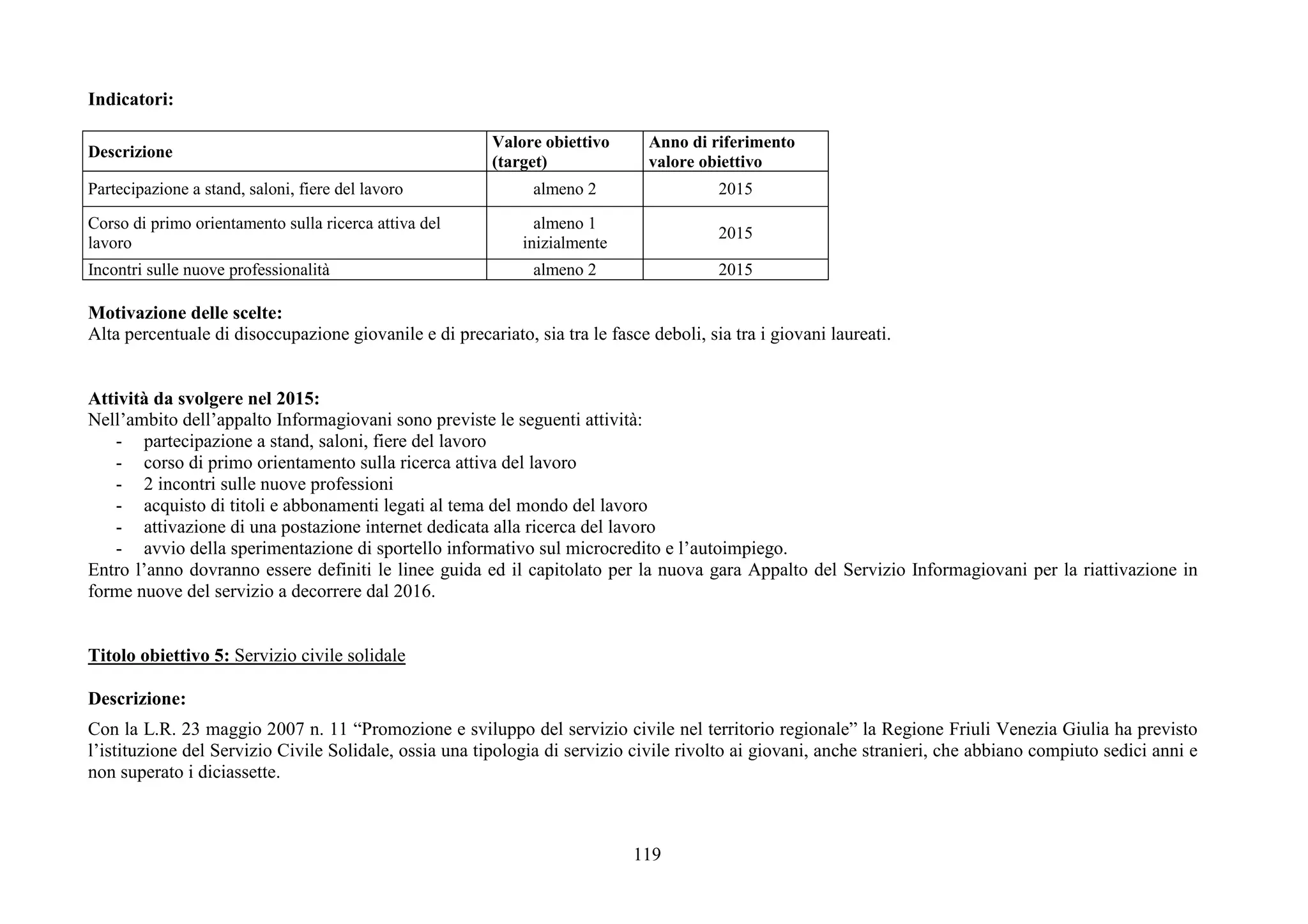 119
Indicatori:
Descrizione
Valore obiettivo
(target)
Anno di riferimento
valore obiettivo
Partecipazione a stand, saloni, fiere del lavoro almeno 2 2015
Corso di primo orientamento sulla ricerca attiva del
lavoro
almeno 1
inizialmente
2015
Incontri sulle nuove professionalità almeno 2 2015
Motivazione delle scelte:
Alta percentuale di disoccupazione giovanile e di precariato, sia tra le fasce deboli, sia tra i giovani laureati.
Attività da svolgere nel 2015:
Nell’ambito dell’appalto Informagiovani sono previste le seguenti attività:
- partecipazione a stand, saloni, fiere del lavoro
- corso di primo orientamento sulla ricerca attiva del lavoro
- 2 incontri sulle nuove professioni
- acquisto di titoli e abbonamenti legati al tema del mondo del lavoro
- attivazione di una postazione internet dedicata alla ricerca del lavoro
- avvio della sperimentazione di sportello informativo sul microcredito e l’autoimpiego.
Entro l’anno dovranno essere definiti le linee guida ed il capitolato per la nuova gara Appalto del Servizio Informagiovani per la riattivazione in
forme nuove del servizio a decorrere dal 2016.
Titolo obiettivo 5: Servizio civile solidale
Descrizione:
Con la L.R. 23 maggio 2007 n. 11 “Promozione e sviluppo del servizio civile nel territorio regionale” la Regione Friuli Venezia Giulia ha previsto
l’istituzione del Servizio Civile Solidale, ossia una tipologia di servizio civile rivolto ai giovani, anche stranieri, che abbiano compiuto sedici anni e
non superato i diciassette.
 