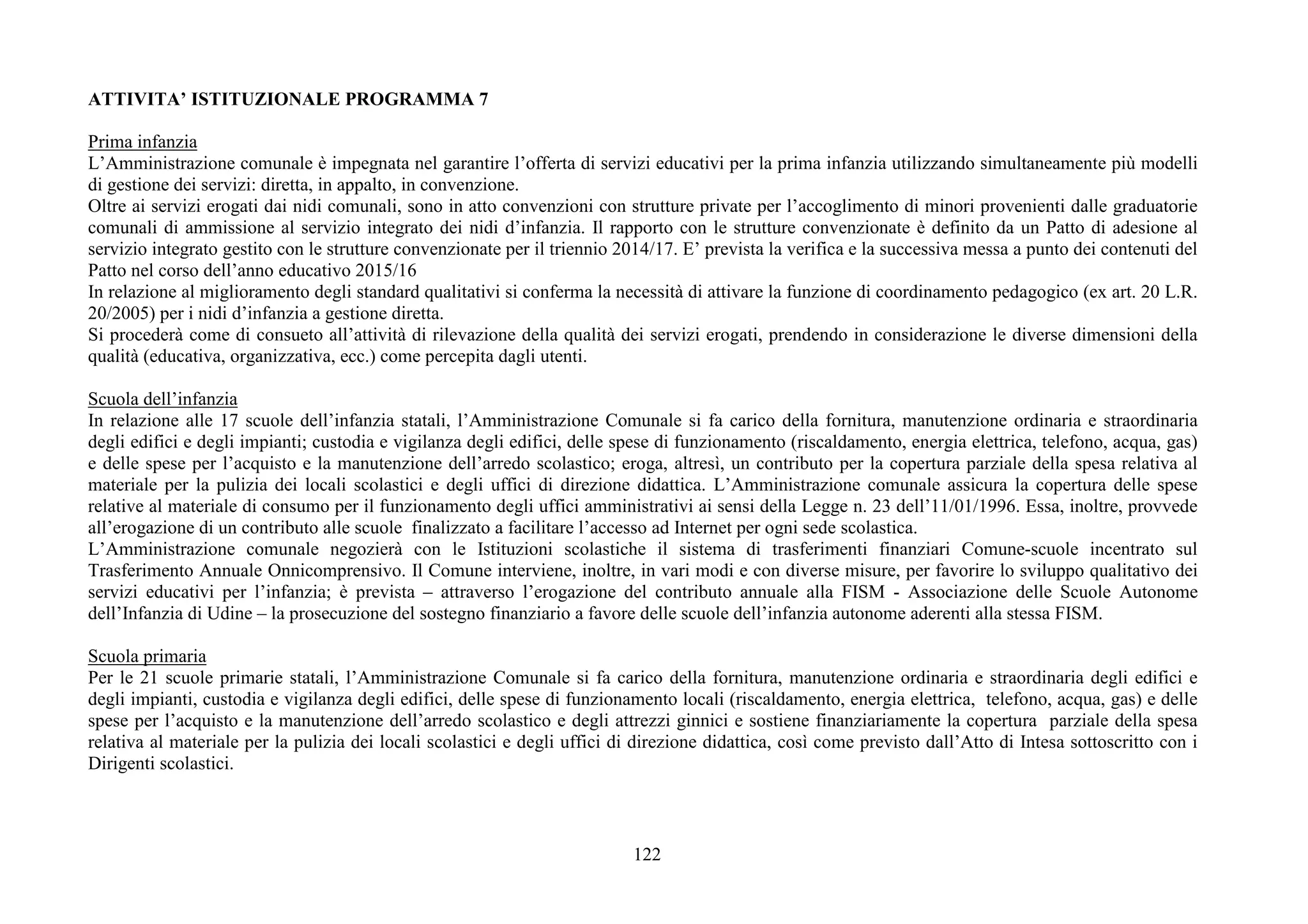 122
ATTIVITA’ ISTITUZIONALE PROGRAMMA 7
Prima infanzia
L’Amministrazione comunale è impegnata nel garantire l’offerta di servizi educativi per la prima infanzia utilizzando simultaneamente più modelli
di gestione dei servizi: diretta, in appalto, in convenzione.
Oltre ai servizi erogati dai nidi comunali, sono in atto convenzioni con strutture private per l’accoglimento di minori provenienti dalle graduatorie
comunali di ammissione al servizio integrato dei nidi d’infanzia. Il rapporto con le strutture convenzionate è definito da un Patto di adesione al
servizio integrato gestito con le strutture convenzionate per il triennio 2014/17. E’ prevista la verifica e la successiva messa a punto dei contenuti del
Patto nel corso dell’anno educativo 2015/16
In relazione al miglioramento degli standard qualitativi si conferma la necessità di attivare la funzione di coordinamento pedagogico (ex art. 20 L.R.
20/2005) per i nidi d’infanzia a gestione diretta.
Si procederà come di consueto all’attività di rilevazione della qualità dei servizi erogati, prendendo in considerazione le diverse dimensioni della
qualità (educativa, organizzativa, ecc.) come percepita dagli utenti.
Scuola dell’infanzia
In relazione alle 17 scuole dell’infanzia statali, l’Amministrazione Comunale si fa carico della fornitura, manutenzione ordinaria e straordinaria
degli edifici e degli impianti; custodia e vigilanza degli edifici, delle spese di funzionamento (riscaldamento, energia elettrica, telefono, acqua, gas)
e delle spese per l’acquisto e la manutenzione dell’arredo scolastico; eroga, altresì, un contributo per la copertura parziale della spesa relativa al
materiale per la pulizia dei locali scolastici e degli uffici di direzione didattica. L’Amministrazione comunale assicura la copertura delle spese
relative al materiale di consumo per il funzionamento degli uffici amministrativi ai sensi della Legge n. 23 dell’11/01/1996. Essa, inoltre, provvede
all’erogazione di un contributo alle scuole finalizzato a facilitare l’accesso ad Internet per ogni sede scolastica.
L’Amministrazione comunale negozierà con le Istituzioni scolastiche il sistema di trasferimenti finanziari Comune-scuole incentrato sul
Trasferimento Annuale Onnicomprensivo. Il Comune interviene, inoltre, in vari modi e con diverse misure, per favorire lo sviluppo qualitativo dei
servizi educativi per l’infanzia; è prevista – attraverso l’erogazione del contributo annuale alla FISM - Associazione delle Scuole Autonome
dell’Infanzia di Udine – la prosecuzione del sostegno finanziario a favore delle scuole dell’infanzia autonome aderenti alla stessa FISM.
Scuola primaria
Per le 21 scuole primarie statali, l’Amministrazione Comunale si fa carico della fornitura, manutenzione ordinaria e straordinaria degli edifici e
degli impianti, custodia e vigilanza degli edifici, delle spese di funzionamento locali (riscaldamento, energia elettrica, telefono, acqua, gas) e delle
spese per l’acquisto e la manutenzione dell’arredo scolastico e degli attrezzi ginnici e sostiene finanziariamente la copertura parziale della spesa
relativa al materiale per la pulizia dei locali scolastici e degli uffici di direzione didattica, così come previsto dall’Atto di Intesa sottoscritto con i
Dirigenti scolastici.
 