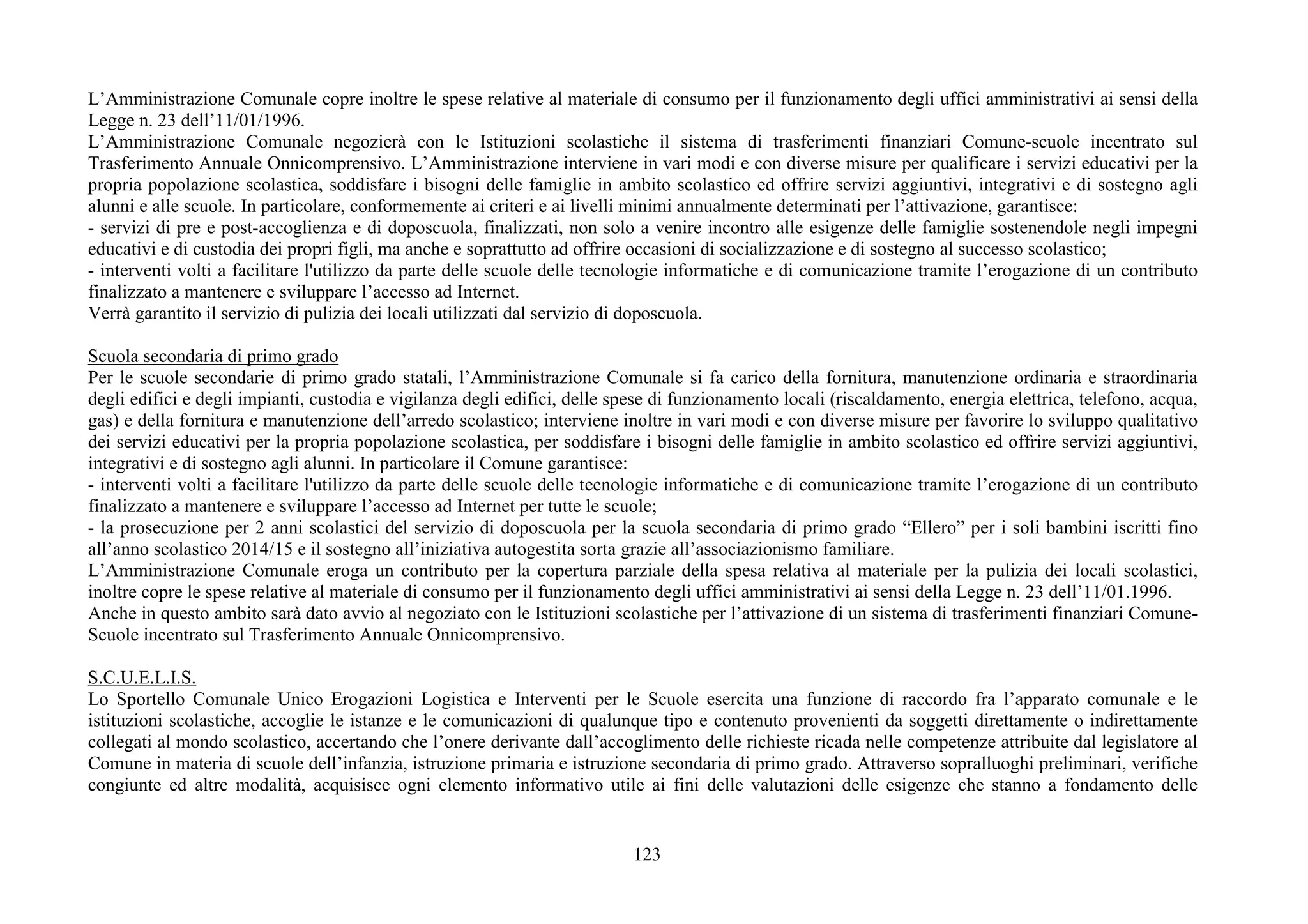 123
L’Amministrazione Comunale copre inoltre le spese relative al materiale di consumo per il funzionamento degli uffici amministrativi ai sensi della
Legge n. 23 dell’11/01/1996.
L’Amministrazione Comunale negozierà con le Istituzioni scolastiche il sistema di trasferimenti finanziari Comune-scuole incentrato sul
Trasferimento Annuale Onnicomprensivo. L’Amministrazione interviene in vari modi e con diverse misure per qualificare i servizi educativi per la
propria popolazione scolastica, soddisfare i bisogni delle famiglie in ambito scolastico ed offrire servizi aggiuntivi, integrativi e di sostegno agli
alunni e alle scuole. In particolare, conformemente ai criteri e ai livelli minimi annualmente determinati per l’attivazione, garantisce:
- servizi di pre e post-accoglienza e di doposcuola, finalizzati, non solo a venire incontro alle esigenze delle famiglie sostenendole negli impegni
educativi e di custodia dei propri figli, ma anche e soprattutto ad offrire occasioni di socializzazione e di sostegno al successo scolastico;
- interventi volti a facilitare l'utilizzo da parte delle scuole delle tecnologie informatiche e di comunicazione tramite l’erogazione di un contributo
finalizzato a mantenere e sviluppare l’accesso ad Internet.
Verrà garantito il servizio di pulizia dei locali utilizzati dal servizio di doposcuola.
Scuola secondaria di primo grado
Per le scuole secondarie di primo grado statali, l’Amministrazione Comunale si fa carico della fornitura, manutenzione ordinaria e straordinaria
degli edifici e degli impianti, custodia e vigilanza degli edifici, delle spese di funzionamento locali (riscaldamento, energia elettrica, telefono, acqua,
gas) e della fornitura e manutenzione dell’arredo scolastico; interviene inoltre in vari modi e con diverse misure per favorire lo sviluppo qualitativo
dei servizi educativi per la propria popolazione scolastica, per soddisfare i bisogni delle famiglie in ambito scolastico ed offrire servizi aggiuntivi,
integrativi e di sostegno agli alunni. In particolare il Comune garantisce:
- interventi volti a facilitare l'utilizzo da parte delle scuole delle tecnologie informatiche e di comunicazione tramite l’erogazione di un contributo
finalizzato a mantenere e sviluppare l’accesso ad Internet per tutte le scuole;
- la prosecuzione per 2 anni scolastici del servizio di doposcuola per la scuola secondaria di primo grado “Ellero” per i soli bambini iscritti fino
all’anno scolastico 2014/15 e il sostegno all’iniziativa autogestita sorta grazie all’associazionismo familiare.
L’Amministrazione Comunale eroga un contributo per la copertura parziale della spesa relativa al materiale per la pulizia dei locali scolastici,
inoltre copre le spese relative al materiale di consumo per il funzionamento degli uffici amministrativi ai sensi della Legge n. 23 dell’11/01.1996.
Anche in questo ambito sarà dato avvio al negoziato con le Istituzioni scolastiche per l’attivazione di un sistema di trasferimenti finanziari Comune-
Scuole incentrato sul Trasferimento Annuale Onnicomprensivo.
S.C.U.E.L.I.S.
Lo Sportello Comunale Unico Erogazioni Logistica e Interventi per le Scuole esercita una funzione di raccordo fra l’apparato comunale e le
istituzioni scolastiche, accoglie le istanze e le comunicazioni di qualunque tipo e contenuto provenienti da soggetti direttamente o indirettamente
collegati al mondo scolastico, accertando che l’onere derivante dall’accoglimento delle richieste ricada nelle competenze attribuite dal legislatore al
Comune in materia di scuole dell’infanzia, istruzione primaria e istruzione secondaria di primo grado. Attraverso sopralluoghi preliminari, verifiche
congiunte ed altre modalità, acquisisce ogni elemento informativo utile ai fini delle valutazioni delle esigenze che stanno a fondamento delle
 