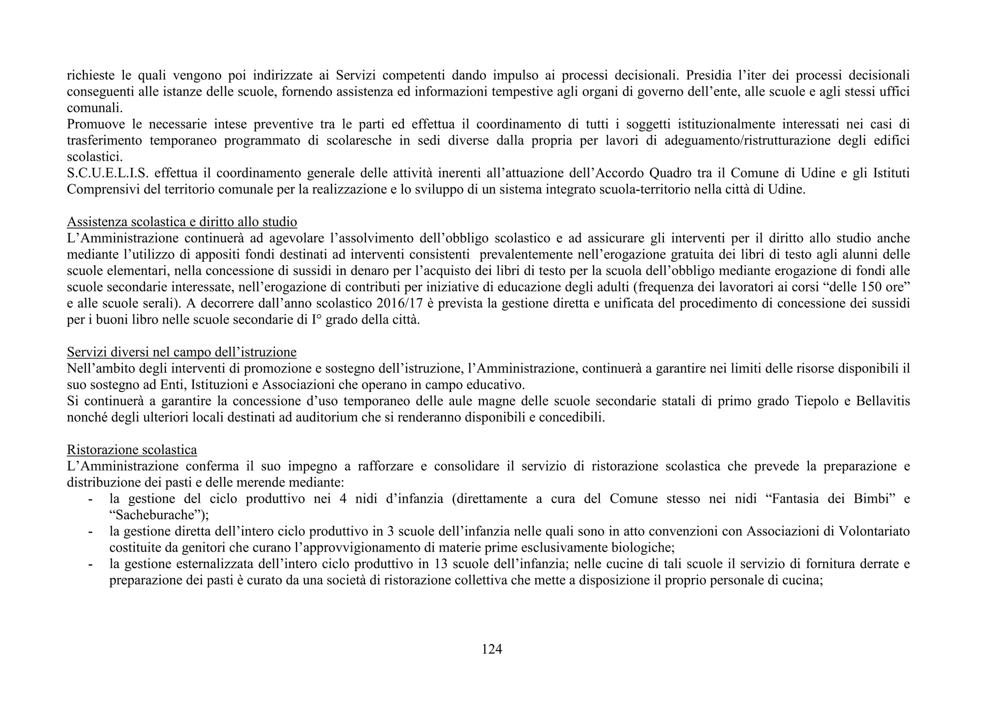 124
richieste le quali vengono poi indirizzate ai Servizi competenti dando impulso ai processi decisionali. Presidia l’iter dei processi decisionali
conseguenti alle istanze delle scuole, fornendo assistenza ed informazioni tempestive agli organi di governo dell’ente, alle scuole e agli stessi uffici
comunali.
Promuove le necessarie intese preventive tra le parti ed effettua il coordinamento di tutti i soggetti istituzionalmente interessati nei casi di
trasferimento temporaneo programmato di scolaresche in sedi diverse dalla propria per lavori di adeguamento/ristrutturazione degli edifici
scolastici.
S.C.U.E.L.I.S. effettua il coordinamento generale delle attività inerenti all’attuazione dell’Accordo Quadro tra il Comune di Udine e gli Istituti
Comprensivi del territorio comunale per la realizzazione e lo sviluppo di un sistema integrato scuola-territorio nella città di Udine.
Assistenza scolastica e diritto allo studio
L’Amministrazione continuerà ad agevolare l’assolvimento dell’obbligo scolastico e ad assicurare gli interventi per il diritto allo studio anche
mediante l’utilizzo di appositi fondi destinati ad interventi consistenti prevalentemente nell’erogazione gratuita dei libri di testo agli alunni delle
scuole elementari, nella concessione di sussidi in denaro per l’acquisto dei libri di testo per la scuola dell’obbligo mediante erogazione di fondi alle
scuole secondarie interessate, nell’erogazione di contributi per iniziative di educazione degli adulti (frequenza dei lavoratori ai corsi “delle 150 ore”
e alle scuole serali). A decorrere dall’anno scolastico 2016/17 è prevista la gestione diretta e unificata del procedimento di concessione dei sussidi
per i buoni libro nelle scuole secondarie di I° grado della città.
Servizi diversi nel campo dell’istruzione
Nell’ambito degli interventi di promozione e sostegno dell’istruzione, l’Amministrazione, continuerà a garantire nei limiti delle risorse disponibili il
suo sostegno ad Enti, Istituzioni e Associazioni che operano in campo educativo.
Si continuerà a garantire la concessione d’uso temporaneo delle aule magne delle scuole secondarie statali di primo grado Tiepolo e Bellavitis
nonché degli ulteriori locali destinati ad auditorium che si renderanno disponibili e concedibili.
Ristorazione scolastica
L’Amministrazione conferma il suo impegno a rafforzare e consolidare il servizio di ristorazione scolastica che prevede la preparazione e
distribuzione dei pasti e delle merende mediante:
- la gestione del ciclo produttivo nei 4 nidi d’infanzia (direttamente a cura del Comune stesso nei nidi “Fantasia dei Bimbi” e
“Sacheburache”);
- la gestione diretta dell’intero ciclo produttivo in 3 scuole dell’infanzia nelle quali sono in atto convenzioni con Associazioni di Volontariato
costituite da genitori che curano l’approvvigionamento di materie prime esclusivamente biologiche;
- la gestione esternalizzata dell’intero ciclo produttivo in 13 scuole dell’infanzia; nelle cucine di tali scuole il servizio di fornitura derrate e
preparazione dei pasti è curato da una società di ristorazione collettiva che mette a disposizione il proprio personale di cucina;
 
