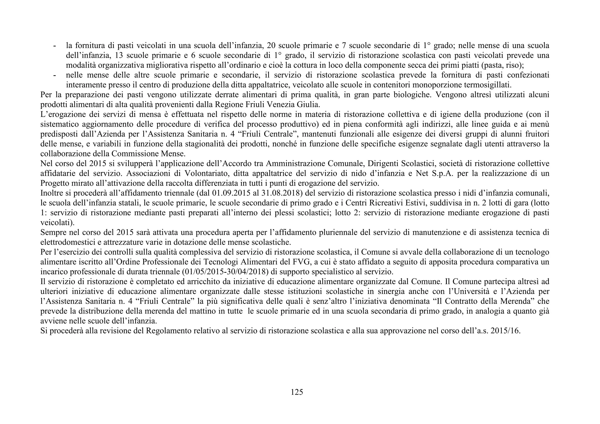 125
- la fornitura di pasti veicolati in una scuola dell’infanzia, 20 scuole primarie e 7 scuole secondarie di 1° grado; nelle mense di una scuola
dell’infanzia, 13 scuole primarie e 6 scuole secondarie di 1° grado, il servizio di ristorazione scolastica con pasti veicolati prevede una
modalità organizzativa migliorativa rispetto all’ordinario e cioè la cottura in loco della componente secca dei primi piatti (pasta, riso);
- nelle mense delle altre scuole primarie e secondarie, il servizio di ristorazione scolastica prevede la fornitura di pasti confezionati
interamente presso il centro di produzione della ditta appaltatrice, veicolato alle scuole in contenitori monoporzione termosigillati.
Per la preparazione dei pasti vengono utilizzate derrate alimentari di prima qualità, in gran parte biologiche. Vengono altresì utilizzati alcuni
prodotti alimentari di alta qualità provenienti dalla Regione Friuli Venezia Giulia.
L’erogazione dei servizi di mensa è effettuata nel rispetto delle norme in materia di ristorazione collettiva e di igiene della produzione (con il
sistematico aggiornamento delle procedure di verifica del processo produttivo) ed in piena conformità agli indirizzi, alle linee guida e ai menù
predisposti dall’Azienda per l’Assistenza Sanitaria n. 4 “Friuli Centrale”, mantenuti funzionali alle esigenze dei diversi gruppi di alunni fruitori
delle mense, e variabili in funzione della stagionalità dei prodotti, nonché in funzione delle specifiche esigenze segnalate dagli utenti attraverso la
collaborazione della Commissione Mense.
Nel corso del 2015 si svilupperà l’applicazione dell’Accordo tra Amministrazione Comunale, Dirigenti Scolastici, società di ristorazione collettive
affidatarie del servizio. Associazioni di Volontariato, ditta appaltatrice del servizio di nido d’infanzia e Net S.p.A. per la realizzazione di un
Progetto mirato all’attivazione della raccolta differenziata in tutti i punti di erogazione del servizio.
Inoltre si procederà all’affidamento triennale (dal 01.09.2015 al 31.08.2018) del servizio di ristorazione scolastica presso i nidi d’infanzia comunali,
le scuola dell’infanzia statali, le scuole primarie, le scuole secondarie di primo grado e i Centri Ricreativi Estivi, suddivisa in n. 2 lotti di gara (lotto
1: servizio di ristorazione mediante pasti preparati all’interno dei plessi scolastici; lotto 2: servizio di ristorazione mediante erogazione di pasti
veicolati).
Sempre nel corso del 2015 sarà attivata una procedura aperta per l’affidamento pluriennale del servizio di manutenzione e di assistenza tecnica di
elettrodomestici e attrezzature varie in dotazione delle mense scolastiche.
Per l’esercizio dei controlli sulla qualità complessiva del servizio di ristorazione scolastica, il Comune si avvale della collaborazione di un tecnologo
alimentare iscritto all’Ordine Professionale dei Tecnologi Alimentari del FVG, a cui è stato affidato a seguito di apposita procedura comparativa un
incarico professionale di durata triennale (01/05/2015-30/04/2018) di supporto specialistico al servizio.
Il servizio di ristorazione è completato ed arricchito da iniziative di educazione alimentare organizzate dal Comune. Il Comune partecipa altresì ad
ulteriori iniziative di educazione alimentare organizzate dalle stesse istituzioni scolastiche in sinergia anche con l’Università e l’Azienda per
l’Assistenza Sanitaria n. 4 “Friuli Centrale” la più significativa delle quali è senz’altro l’iniziativa denominata “Il Contratto della Merenda” che
prevede la distribuzione della merenda del mattino in tutte le scuole primarie ed in una scuola secondaria di primo grado, in analogia a quanto già
avviene nelle scuole dell’infanzia.
Si procederà alla revisione del Regolamento relativo al servizio di ristorazione scolastica e alla sua approvazione nel corso dell’a.s. 2015/16.
 