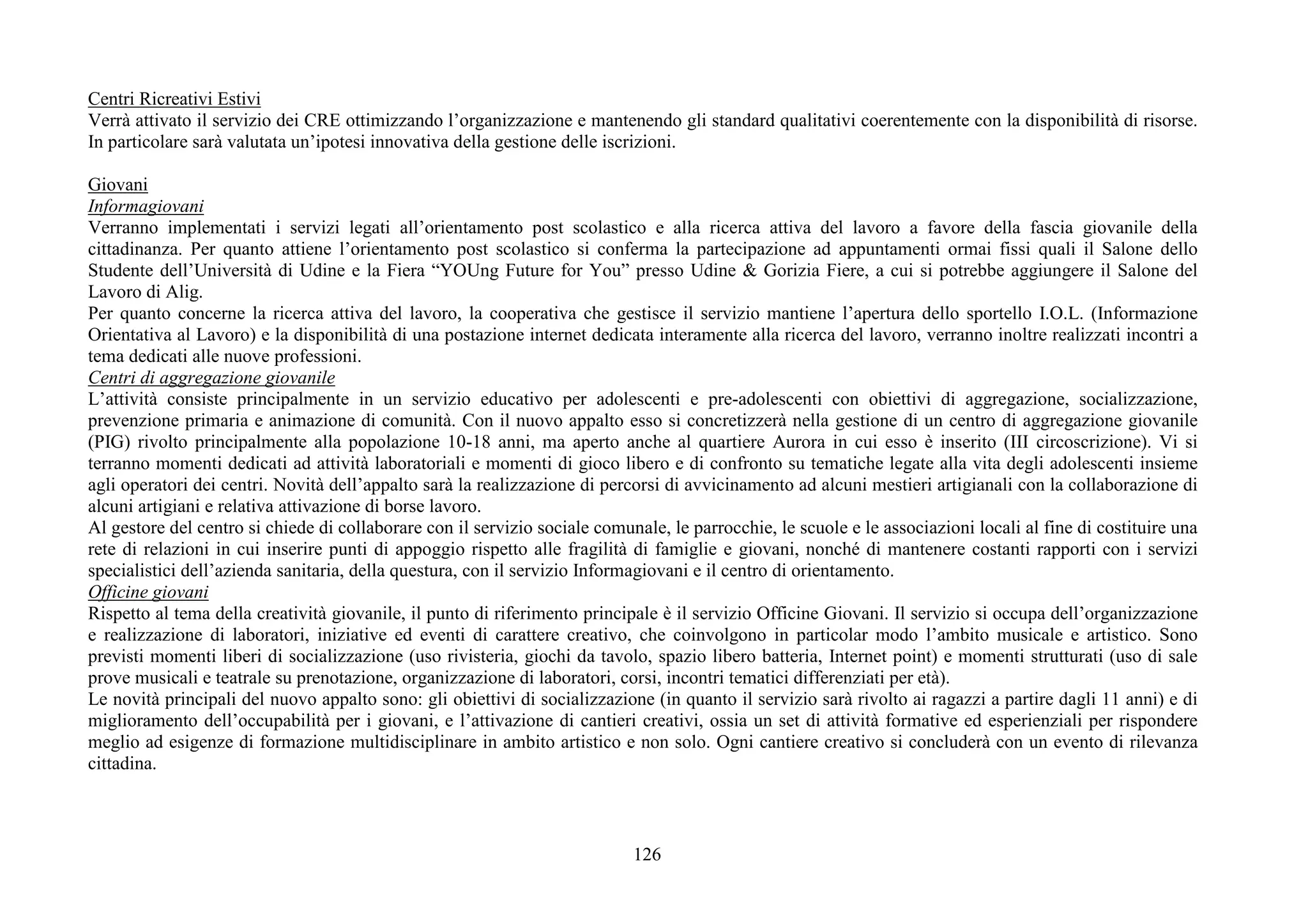 126
Centri Ricreativi Estivi
Verrà attivato il servizio dei CRE ottimizzando l’organizzazione e mantenendo gli standard qualitativi coerentemente con la disponibilità di risorse.
In particolare sarà valutata un’ipotesi innovativa della gestione delle iscrizioni.
Giovani
Informagiovani
Verranno implementati i servizi legati all’orientamento post scolastico e alla ricerca attiva del lavoro a favore della fascia giovanile della
cittadinanza. Per quanto attiene l’orientamento post scolastico si conferma la partecipazione ad appuntamenti ormai fissi quali il Salone dello
Studente dell’Università di Udine e la Fiera “YOUng Future for You” presso Udine & Gorizia Fiere, a cui si potrebbe aggiungere il Salone del
Lavoro di Alig.
Per quanto concerne la ricerca attiva del lavoro, la cooperativa che gestisce il servizio mantiene l’apertura dello sportello I.O.L. (Informazione
Orientativa al Lavoro) e la disponibilità di una postazione internet dedicata interamente alla ricerca del lavoro, verranno inoltre realizzati incontri a
tema dedicati alle nuove professioni.
Centri di aggregazione giovanile
L’attività consiste principalmente in un servizio educativo per adolescenti e pre-adolescenti con obiettivi di aggregazione, socializzazione,
prevenzione primaria e animazione di comunità. Con il nuovo appalto esso si concretizzerà nella gestione di un centro di aggregazione giovanile
(PIG) rivolto principalmente alla popolazione 10-18 anni, ma aperto anche al quartiere Aurora in cui esso è inserito (III circoscrizione). Vi si
terranno momenti dedicati ad attività laboratoriali e momenti di gioco libero e di confronto su tematiche legate alla vita degli adolescenti insieme
agli operatori dei centri. Novità dell’appalto sarà la realizzazione di percorsi di avvicinamento ad alcuni mestieri artigianali con la collaborazione di
alcuni artigiani e relativa attivazione di borse lavoro.
Al gestore del centro si chiede di collaborare con il servizio sociale comunale, le parrocchie, le scuole e le associazioni locali al fine di costituire una
rete di relazioni in cui inserire punti di appoggio rispetto alle fragilità di famiglie e giovani, nonché di mantenere costanti rapporti con i servizi
specialistici dell’azienda sanitaria, della questura, con il servizio Informagiovani e il centro di orientamento.
Officine giovani
Rispetto al tema della creatività giovanile, il punto di riferimento principale è il servizio Officine Giovani. Il servizio si occupa dell’organizzazione
e realizzazione di laboratori, iniziative ed eventi di carattere creativo, che coinvolgono in particolar modo l’ambito musicale e artistico. Sono
previsti momenti liberi di socializzazione (uso rivisteria, giochi da tavolo, spazio libero batteria, Internet point) e momenti strutturati (uso di sale
prove musicali e teatrale su prenotazione, organizzazione di laboratori, corsi, incontri tematici differenziati per età).
Le novità principali del nuovo appalto sono: gli obiettivi di socializzazione (in quanto il servizio sarà rivolto ai ragazzi a partire dagli 11 anni) e di
miglioramento dell’occupabilità per i giovani, e l’attivazione di cantieri creativi, ossia un set di attività formative ed esperienziali per rispondere
meglio ad esigenze di formazione multidisciplinare in ambito artistico e non solo. Ogni cantiere creativo si concluderà con un evento di rilevanza
cittadina.
 