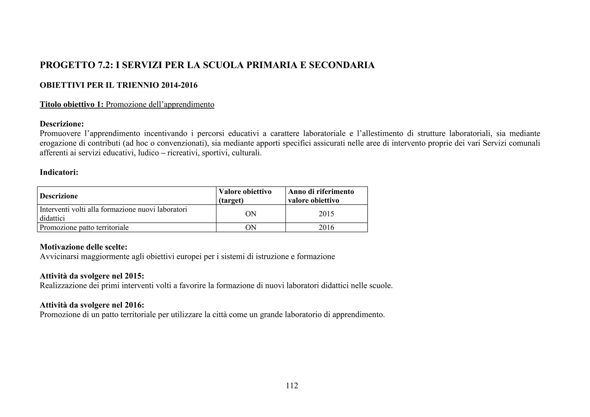 112
PROGETTO 7.2: I SERVIZI PER LA SCUOLA PRIMARIA E SECONDARIA
OBIETTIVI PER IL TRIENNIO 2014-2016
Titolo obiettivo 1: Promozione dell’apprendimento
Descrizione:
Promuovere l’apprendimento incentivando i percorsi educativi a carattere laboratoriale e l’allestimento di strutture laboratoriali, sia mediante
erogazione di contributi (ad hoc o convenzionati), sia mediante apporti specifici assicurati nelle aree di intervento proprie dei vari Servizi comunali
afferenti ai servizi educativi, ludico – ricreativi, sportivi, culturali.
Indicatori:
Descrizione
Valore obiettivo
(target)
Anno di riferimento
valore obiettivo
Interventi volti alla formazione nuovi laboratori
didattici
ON 2015
Promozione patto territoriale ON 2016
Motivazione delle scelte:
Avvicinarsi maggiormente agli obiettivi europei per i sistemi di istruzione e formazione
Attività da svolgere nel 2015:
Realizzazione dei primi interventi volti a favorire la formazione di nuovi laboratori didattici nelle scuole.
Attività da svolgere nel 2016:
Promozione di un patto territoriale per utilizzare la città come un grande laboratorio di apprendimento.
 