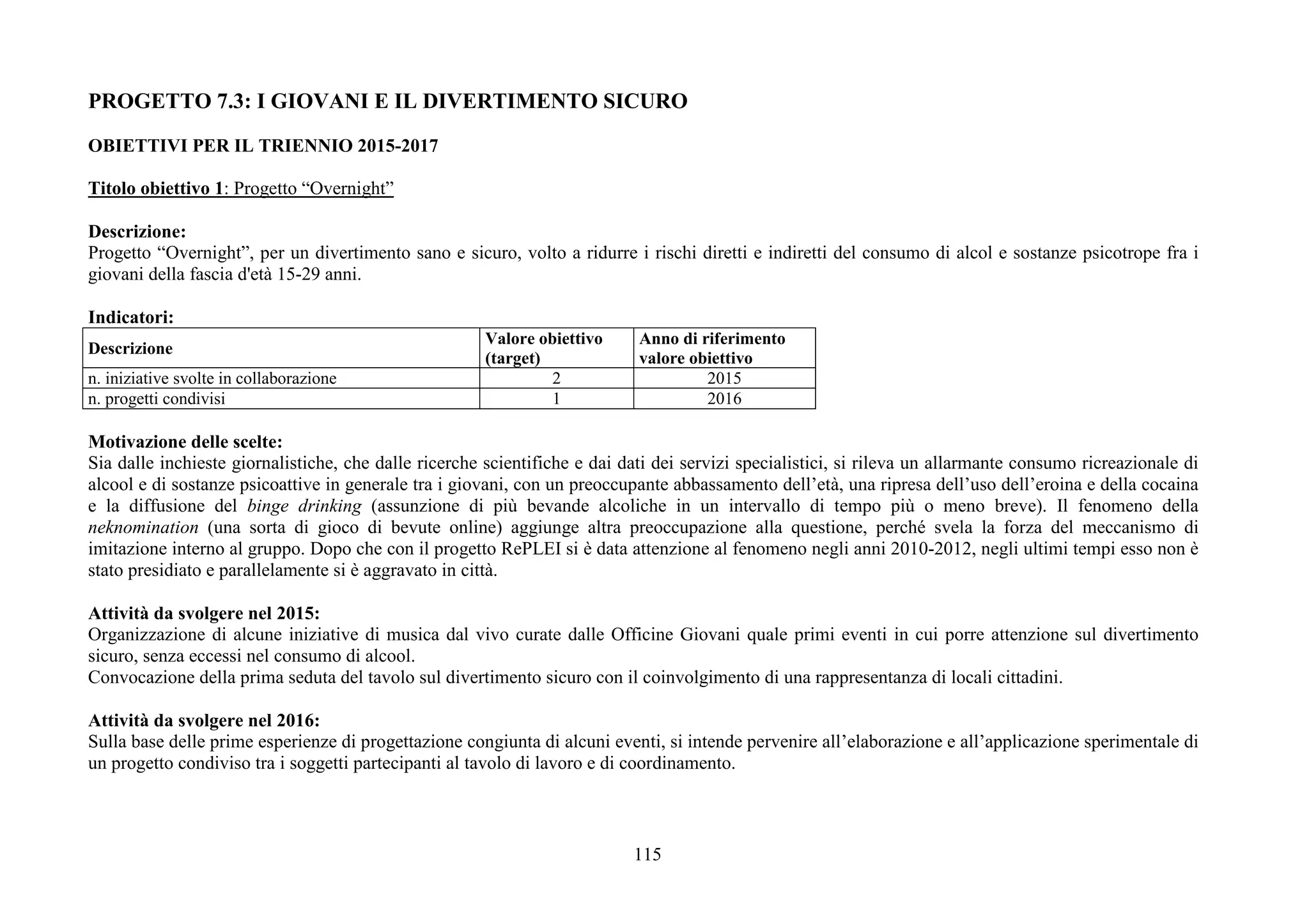 115
PROGETTO 7.3: I GIOVANI E IL DIVERTIMENTO SICURO
OBIETTIVI PER IL TRIENNIO 2015-2017
Titolo obiettivo 1: Progetto “Overnight”
Descrizione:
Progetto “Overnight”, per un divertimento sano e sicuro, volto a ridurre i rischi diretti e indiretti del consumo di alcol e sostanze psicotrope fra i
giovani della fascia d'età 15-29 anni.
Indicatori:
Descrizione
Valore obiettivo
(target)
Anno di riferimento
valore obiettivo
n. iniziative svolte in collaborazione 2 2015
n. progetti condivisi 1 2016
Motivazione delle scelte:
Sia dalle inchieste giornalistiche, che dalle ricerche scientifiche e dai dati dei servizi specialistici, si rileva un allarmante consumo ricreazionale di
alcool e di sostanze psicoattive in generale tra i giovani, con un preoccupante abbassamento dell’età, una ripresa dell’uso dell’eroina e della cocaina
e la diffusione del binge drinking (assunzione di più bevande alcoliche in un intervallo di tempo più o meno breve). Il fenomeno della
neknomination (una sorta di gioco di bevute online) aggiunge altra preoccupazione alla questione, perché svela la forza del meccanismo di
imitazione interno al gruppo. Dopo che con il progetto RePLEI si è data attenzione al fenomeno negli anni 2010-2012, negli ultimi tempi esso non è
stato presidiato e parallelamente si è aggravato in città.
Attività da svolgere nel 2015:
Organizzazione di alcune iniziative di musica dal vivo curate dalle Officine Giovani quale primi eventi in cui porre attenzione sul divertimento
sicuro, senza eccessi nel consumo di alcool.
Convocazione della prima seduta del tavolo sul divertimento sicuro con il coinvolgimento di una rappresentanza di locali cittadini.
Attività da svolgere nel 2016:
Sulla base delle prime esperienze di progettazione congiunta di alcuni eventi, si intende pervenire all’elaborazione e all’applicazione sperimentale di
un progetto condiviso tra i soggetti partecipanti al tavolo di lavoro e di coordinamento.
 