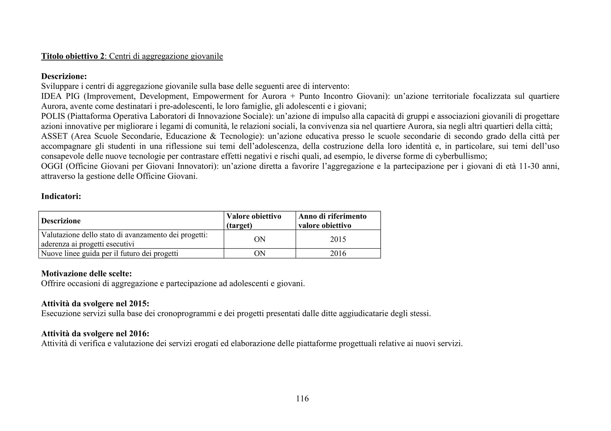 116
Titolo obiettivo 2: Centri di aggregazione giovanile
Descrizione:
Sviluppare i centri di aggregazione giovanile sulla base delle seguenti aree di intervento:
IDEA PIG (Improvement, Development, Empowerment for Aurora + Punto Incontro Giovani): un’azione territoriale focalizzata sul quartiere
Aurora, avente come destinatari i pre-adolescenti, le loro famiglie, gli adolescenti e i giovani;
POLIS (Piattaforma Operativa Laboratori di Innovazione Sociale): un’azione di impulso alla capacità di gruppi e associazioni giovanili di progettare
azioni innovative per migliorare i legami di comunità, le relazioni sociali, la convivenza sia nel quartiere Aurora, sia negli altri quartieri della città;
ASSET (Area Scuole Secondarie, Educazione & Tecnologie): un’azione educativa presso le scuole secondarie di secondo grado della città per
accompagnare gli studenti in una riflessione sui temi dell’adolescenza, della costruzione della loro identità e, in particolare, sui temi dell’uso
consapevole delle nuove tecnologie per contrastare effetti negativi e rischi quali, ad esempio, le diverse forme di cyberbullismo;
OGGI (Officine Giovani per Giovani Innovatori): un’azione diretta a favorire l’aggregazione e la partecipazione per i giovani di età 11-30 anni,
attraverso la gestione delle Officine Giovani.
Indicatori:
Descrizione
Valore obiettivo
(target)
Anno di riferimento
valore obiettivo
Valutazione dello stato di avanzamento dei progetti:
aderenza ai progetti esecutivi
ON 2015
Nuove linee guida per il futuro dei progetti ON 2016
Motivazione delle scelte:
Offrire occasioni di aggregazione e partecipazione ad adolescenti e giovani.
Attività da svolgere nel 2015:
Esecuzione servizi sulla base dei cronoprogrammi e dei progetti presentati dalle ditte aggiudicatarie degli stessi.
Attività da svolgere nel 2016:
Attività di verifica e valutazione dei servizi erogati ed elaborazione delle piattaforme progettuali relative ai nuovi servizi.
 