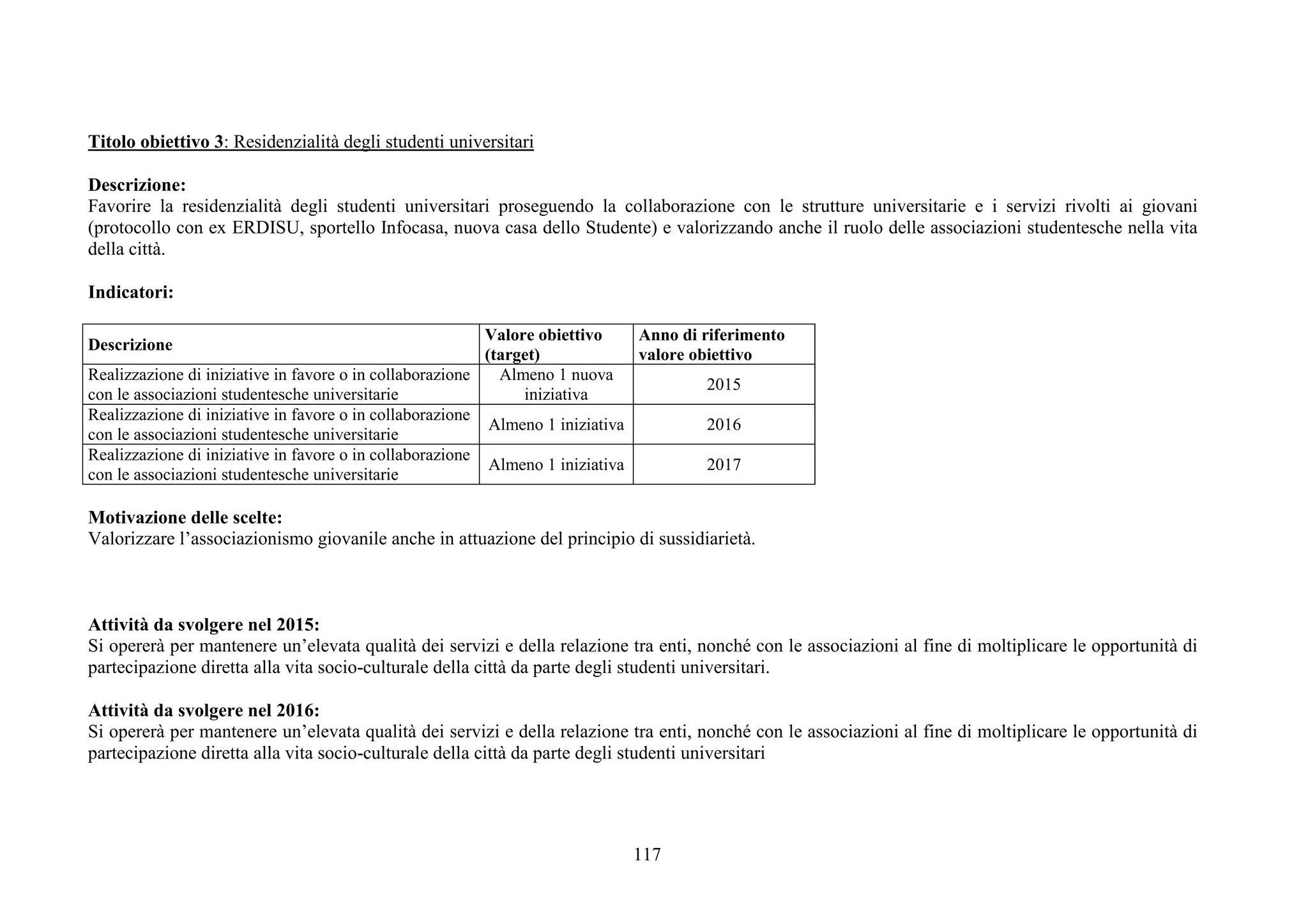 117
Titolo obiettivo 3: Residenzialità degli studenti universitari
Descrizione:
Favorire la residenzialità degli studenti universitari proseguendo la collaborazione con le strutture universitarie e i servizi rivolti ai giovani
(protocollo con ex ERDISU, sportello Infocasa, nuova casa dello Studente) e valorizzando anche il ruolo delle associazioni studentesche nella vita
della città.
Indicatori:
Descrizione
Valore obiettivo
(target)
Anno di riferimento
valore obiettivo
Realizzazione di iniziative in favore o in collaborazione
con le associazioni studentesche universitarie
Almeno 1 nuova
iniziativa
2015
Realizzazione di iniziative in favore o in collaborazione
con le associazioni studentesche universitarie
Almeno 1 iniziativa 2016
Realizzazione di iniziative in favore o in collaborazione
con le associazioni studentesche universitarie
Almeno 1 iniziativa 2017
Motivazione delle scelte:
Valorizzare l’associazionismo giovanile anche in attuazione del principio di sussidiarietà.
Attività da svolgere nel 2015:
Si opererà per mantenere un’elevata qualità dei servizi e della relazione tra enti, nonché con le associazioni al fine di moltiplicare le opportunità di
partecipazione diretta alla vita socio-culturale della città da parte degli studenti universitari.
Attività da svolgere nel 2016:
Si opererà per mantenere un’elevata qualità dei servizi e della relazione tra enti, nonché con le associazioni al fine di moltiplicare le opportunità di
partecipazione diretta alla vita socio-culturale della città da parte degli studenti universitari
 