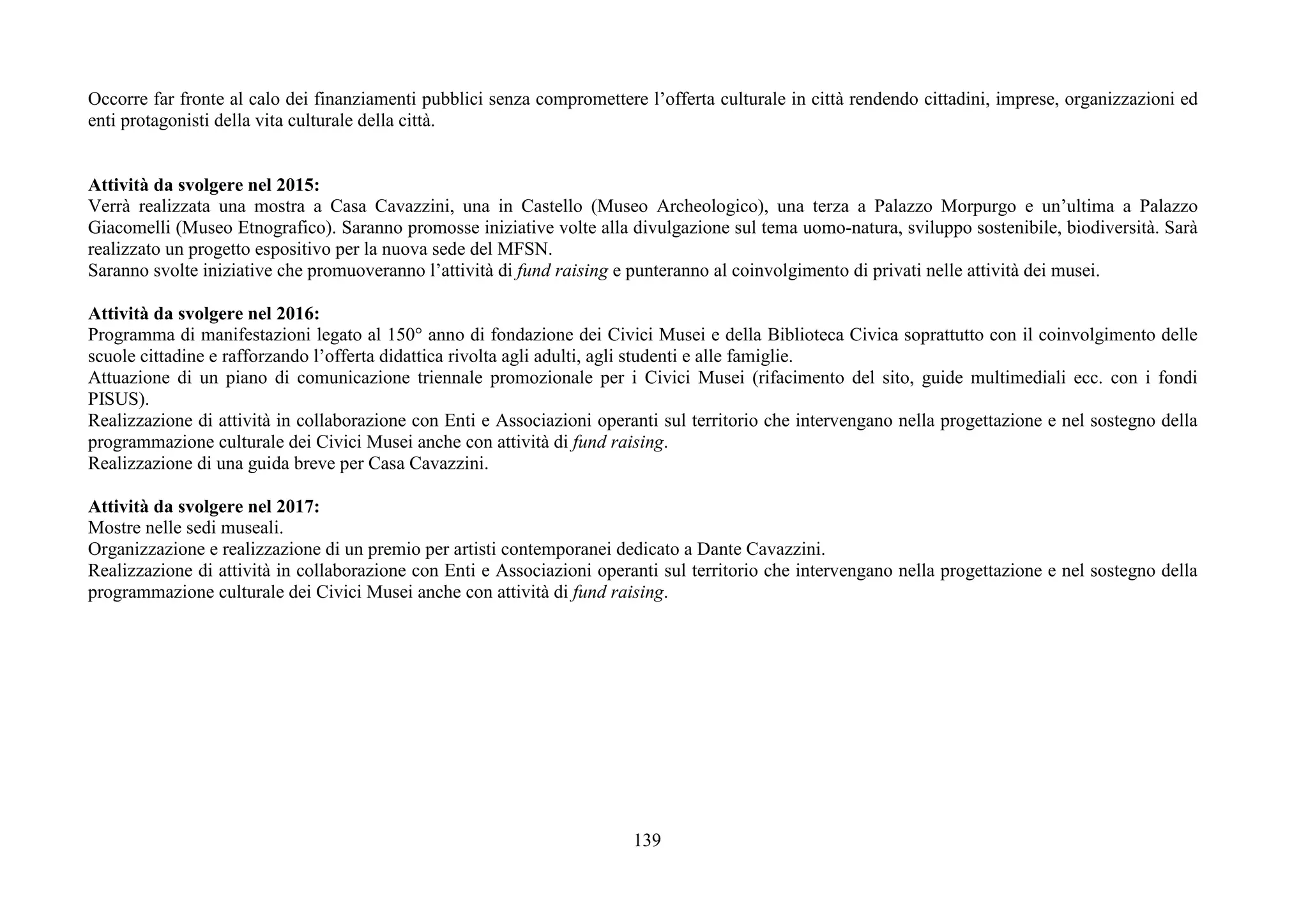 139
Occorre far fronte al calo dei finanziamenti pubblici senza compromettere l’offerta culturale in città rendendo cittadini, imprese, organizzazioni ed
enti protagonisti della vita culturale della città.
Attività da svolgere nel 2015:
Verrà realizzata una mostra a Casa Cavazzini, una in Castello (Museo Archeologico), una terza a Palazzo Morpurgo e un’ultima a Palazzo
Giacomelli (Museo Etnografico). Saranno promosse iniziative volte alla divulgazione sul tema uomo-natura, sviluppo sostenibile, biodiversità. Sarà
realizzato un progetto espositivo per la nuova sede del MFSN.
Saranno svolte iniziative che promuoveranno l’attività di fund raising e punteranno al coinvolgimento di privati nelle attività dei musei.
Attività da svolgere nel 2016:
Programma di manifestazioni legato al 150° anno di fondazione dei Civici Musei e della Biblioteca Civica soprattutto con il coinvolgimento delle
scuole cittadine e rafforzando l’offerta didattica rivolta agli adulti, agli studenti e alle famiglie.
Attuazione di un piano di comunicazione triennale promozionale per i Civici Musei (rifacimento del sito, guide multimediali ecc. con i fondi
PISUS).
Realizzazione di attività in collaborazione con Enti e Associazioni operanti sul territorio che intervengano nella progettazione e nel sostegno della
programmazione culturale dei Civici Musei anche con attività di fund raising.
Realizzazione di una guida breve per Casa Cavazzini.
Attività da svolgere nel 2017:
Mostre nelle sedi museali.
Organizzazione e realizzazione di un premio per artisti contemporanei dedicato a Dante Cavazzini.
Realizzazione di attività in collaborazione con Enti e Associazioni operanti sul territorio che intervengano nella progettazione e nel sostegno della
programmazione culturale dei Civici Musei anche con attività di fund raising.
 
