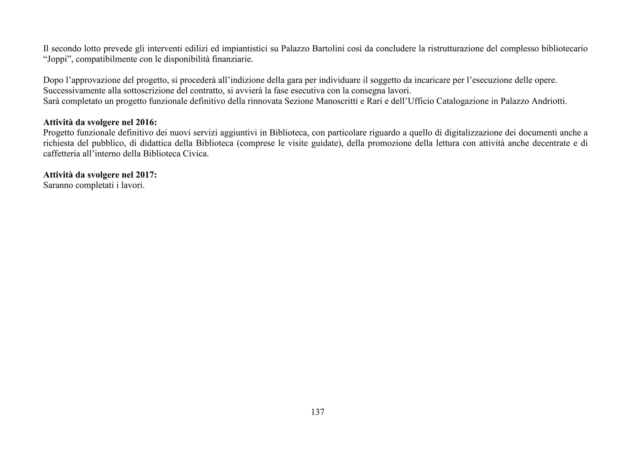 137
Il secondo lotto prevede gli interventi edilizi ed impiantistici su Palazzo Bartolini così da concludere la ristrutturazione del complesso bibliotecario
“Joppi”, compatibilmente con le disponibilità finanziarie.
Dopo l’approvazione del progetto, si procederà all’indizione della gara per individuare il soggetto da incaricare per l’esecuzione delle opere.
Successivamente alla sottoscrizione del contratto, si avvierà la fase esecutiva con la consegna lavori.
Sarà completato un progetto funzionale definitivo della rinnovata Sezione Manoscritti e Rari e dell’Ufficio Catalogazione in Palazzo Andriotti.
Attività da svolgere nel 2016:
Progetto funzionale definitivo dei nuovi servizi aggiuntivi in Biblioteca, con particolare riguardo a quello di digitalizzazione dei documenti anche a
richiesta del pubblico, di didattica della Biblioteca (comprese le visite guidate), della promozione della lettura con attività anche decentrate e di
caffetteria all’interno della Biblioteca Civica.
Attività da svolgere nel 2017:
Saranno completati i lavori.
 