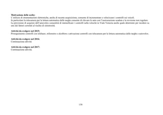 158
Motivazione delle scelte:
L’utilizzo di strumentazioni elettroniche, anche di recente acquisizione, consente di incrementare e velocizzare i controlli sui veicoli.
In particolare la telecamera per la lettura automatica delle targhe consente di rilevare le auto con l’assicurazione scaduta e la revisione non regolare.
La previsione di acquisto dell’autovelox consentirà di intensificare i controlli sulla velocità in Viale Venezia anche quale deterrente per incidere su
uno dei fattori correlati al rischio di sinistrosità.
Attività da svolgere nel 2015:
Proseguimento controlli con telelaser, etilometro e alcoblow e attivazione controlli con telecamera per la lettura automatica delle targhe e autovelox.
Attività da svolgere nel 2016:
Continuazione attività
Attività da svolgere nel 2017:
Continuazione attività.
 