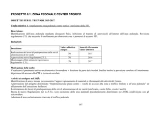 147
PROGETTO 9.1: ZONA PEDONALE CENTRO STORICO
OBIETTIVI PER IL TRIENNIO 2015-2017
Titolo obiettivo 1: Ampliamento zona pedonale centro storico e revisione della ZTL
Descrizione:
Identificazione dell’area pedonale mediante dissuasori fisici, inibizione al transito di autoveicoli all’interno dell’area pedonale. Revisione
regolamento ZTL che necessita di snellimento per sburocratizzare i permessi di accesso ZTL
Indicatori:
Descrizione
Valore obiettivo
(target)
Anno di riferimento
valore obiettivo
Realizzazione dei lavori di predisposizione delle reti di
alimentazione di tre varchi
ON 2015
Approvazione nuovo Regolamento Z.T.L. ON 2016
Monitoraggio effetti entrata in vigore nuovo
Regolamento Z.T.L.
ON 2017
Motivazione delle scelte:
Valorizzare il patrimonio storico-architettonico favorendone la fruizione da parte dei cittadini. Snellire inoltre le procedure correlate all’ottenimento
di permessi di accesso alla ZTL o permessi correlati.
Attività da svolgere nel 2015:
Identificazione di aree e misure per consentire l’approvvigionamento di materiali e rifornimenti alle attività del Centro.
Approvazione del progetto denominato “Implementazione piano centro – varchi di accesso alla zona a traffico limitato e all’area pedonale” ed
affidamento dell’esecuzione dei lavori.
Realizzazione dei lavori di predisposizione delle reti di alimentazione di tre varchi (via Manin, vicolo Sillio, vicolo Caselli).
Bozza di nuovo Regolamento per la Z.T.L. (con esclusione delle aree pedonali precedentemente determinate nel 2014), condivisione con gli
stakeholders.
Adozione di aree esclusivamente riservate al traffico pedonale
 