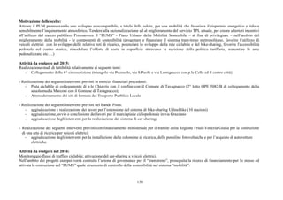 150
Motivazione delle scelte:
Attuare il PUM promuovendo uno sviluppo ecocompatibile, a tutela della salute, per una mobilità che favorisca il risparmio energetico e riduca
sensibilmente l’inquinamento atmosferico. Tendere alla razionalizzazione ed al miglioramento del servizio TPL attuale, per creare ulteriori incentivi
all’utilizzo del mezzo pubblico. Promuovere il “PUMS” - Piano Urbano della Mobilità Sostenibile – al fine di privilegiare – nell’ambito del
miglioramento della mobilità - le componenti di sostenibilità (progettare e finanziare il sistema tram-treno metropolitano, favorire l’utilizzo di
veicoli elettrici con lo sviluppo delle relative reti di ricarica, potenziare lo sviluppo della rete ciclabile e del bike-sharing, favorire l'accessibilità
pedonale nel centro storico, rimodulare l’offerta di sosta in superficie attraverso la revisione della politica tariffaria, aumentare le aree
pedonalizzate, etc….)
Attività da svolgere nel 2015:
Realizzazione studi di fattibilità relativamente ai seguenti temi:
- Collegamento della 6^ circoscrizione (triangolo via Pozzuolo, via S.Paolo e via Lumignacco con p.le Cella ed il centro città).
- Realizzazione dei seguenti interventi previsti in esercizi finanziari precedenti:
- Pista ciclabile di collegamento di p.le Chiavris con il confine con il Comune di Tavagnacco (2° lotto OPE 5082/B di collegamento della
scuola media Marconi con il Comune di Tavagnacco);
- Ammodernamento dei siti di fermata del Trasporto Pubblico Locale.
- Realizzazione dei seguenti interventi previsti nel Bando Pisus:
- aggiudicazione e realizzazione dei lavori per l’estensione del sistema di bike-sharing UdineBike (10 stazioni)
- aggiudicazione, avvio e conclusione dei lavori per il marciapiede ciclopedonale in via Grazzano
- aggiudicazione degli interventi per la realizzazione del sistema di car-sharing;
- Realizzazione dei seguenti interventi previsti con finanziamento ministeriale per il tramite della Regione Friuli-Venezia Giulia per la costruzione
di una rete di ricarica per veicoli elettrici:
- aggiudicazione degli interventi per la installazione delle colonnine di ricarica, delle pensiline fotovoltaiche e per l’acquisto di autovetture
elettriche.
Attività da svolgere nel 2016:
Monitoraggio flussi di traffico ciclabile; attivazione del car-sharing a veicoli elettrici.
Nell’ambito dei progetti europei verrà costruita l’azione di governance per il “tram-treno”, proseguita la ricerca di finanziamento per lo stesso ed
attivata la costruzione del “PUMS” quale strumento di controllo della sostenibilità nel sistema “mobilità”.
 