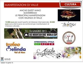 FESTA PROVINCIALE DELL’EMIGRAZIONE         CULTURA

                  20 ANNI DOPO
                I CIRCOLI TRENTINI
             TORNANO IN VAL DI SOLE
       Venerdì 12 Luglio Apertura della Festa
       con inaugurazione mostra fotografica
       - Molino Ruatti, conferenza stampa e
       scambio culturale tra gruppo Folk.

       Sabato 13 Luglio approfondimento
       culturale sull’emigrazione, premiazione
       del Concorso “Racconta la tua storia”
       e Rappresentazione teatrale

       Domenica 14 Luglio Sfilata dei Circoli
       Trentini nel Mondo, Messa e Pranzo
       Tipico


          SARA’ UNA FESTA DI VALLE



sabato 13 aprile 13
 