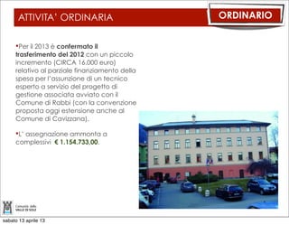 ATTIVITA’ ORDINARIA                       ORDINARIO


     Per il 2013 è confermato il
     trasferimento del 2012 con un piccolo
     incremento (CIRCA 16.000 euro)
     relativo al parziale finanziamento della
     spesa per l’assunzione di un tecnico
     esperto a servizio del progetto di
     gestione associata avviato con il
     Comune di Rabbi (con la convenzione
     proposta oggi estensione anche al
     Comune di Cavizzana).

     L’ assegnazione ammonta a
     complessivi € 1.154.733,00.




sabato 13 aprile 13
 