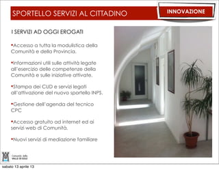 CLIENT PC E CLOUD COMPUTING                                       INNOVAZIONE

       Stiamo progettando una soluzione che permetta, nella logica del cloud
       computing, una GESTIONE CENTRALIZZATA DELLE INFORMAZIONI e l’eliminazione dei
       tower:
             MINORI COSTI (SIA HARDWARE CHE ASSISTENZA)
             MAGGIORI FUNZIONALITA’
             MIGLIORE OPERATIVITA’
             MENO RIFIUTI

       Con l’arrivo della banda larga la soluzione potrà estendersi su base provinciale.




sabato 13 aprile 13
 