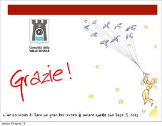 SMART CITIES                            INNOVAZIONE



      In collaborazione con la
      FONDAZIONE TRENTO RISE stiamo
      immaginando progetti di innovazione
      e sostenibilità ambientale volti ad
      abbattere i “COSTI ENERGETICI” e ad
      integrare il territorio in un sistema
      SOSTENIBILE e FUTURIBILE




sabato 13 aprile 13
 