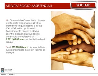 ATTIVITA’ SOCIO ASSISTENZIALI                SOCIALE



      la Giunta della Comunità ha tenuto
      conto delle assegnazioni 2013, in
      definizione in questi giorni d’intesa
      CAL - PAT, ed ha ipotizzato il
      finanziamento di nuove attività
      (centro di Ossana) prevedendo
      un’entrata complessiva di
      2.871.545,00 euro per l’attività a livello
      locale

      e di 231.000,00 euro per le attività a
      livello provinciale gestite in regime di
      delega.




sabato 13 aprile 13
 