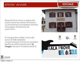 ATTIVITA’ AVVIATE                        SOCIALE




      Importante la messa a regime del
      Centro Servizi per anziani di Ossana i
      cui finanziamenti dovrebbero rientrare
      nel budget ufficialmente da
      quest’anno.



      L’inaugurazione della nuova sala
      prove di Valle realizzata
      congiuntamente al Comune di Malè e
      gestita da APPM prevista per il 18
      maggio. Servizio in funzione dal 2012.




sabato 13 aprile 13
 