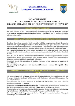 GUARDIA DI FINANZA
COMANDO REGIONALE PUGLIA
246° ANNIVERSARIO
DELLA FONDAZIONE DELLA GUARDIA DI FINANZA
BILANCIO OPERATIVO DEL 2019 E DELL’EMERGENZA DA “COVID-19”
BILANCIO OPERATIVO DEL 2019
Nel corso dell’anno 2019 il Comando Regionale Puglia ha eseguito 53.735 interventi ispettivi e
7.522 indagini delegate dalla magistratura ordinaria e contabile in tutti gli ambiti della propria
missione istituzionale.
LOTTA ALL’EVASIONE, ALL’ELUSIONE E ALLE FRODI FISCALI
Evasione fiscale internazionale, frodi carosello, indebite compensazioni, illeciti doganali e
traffici illeciti di prodotti petroliferi sono alcuni dei fenomeni più gravi, pericolosi e diffusi sul
territorio nazionale e regionale su cui si sta concentrando l’attenzione del Corpo per contrastare gli
effetti distorsivi della concorrenza provocati dalle evasioni a più alto tasso di fraudolenza fiscale.
756 i reati tributari scoperti. Denunciati 643 soggetti, di cui 7 tratti in arresto. Il valore dei beni
sequestrati nella passata annualità per reati in materia di imposte dirette e IVA è di oltre 46 milioni
di euro
Sono 20 i casi di evasione fiscale internazionale rilevati, riconducibili principalmente a stabili
organizzazioni occulte, estero-vestizioni della residenza fiscale e illecita detenzione di capitali
all’estero. Sono invece 588 gli evasori totali individuati.
Sequestrati, inoltre, 583 tonnellate di prodotti energetici e una tonnellata di sigarette di
contrabbando.
Nel settore del gioco illegale, sono state riscontrate 237 violazioni e concluse 16 indagini di polizia
giudiziaria.
CONTRASTO AGLI ILLECITI NEL SETTORE DELLA TUTELA DELLA SPESA
PUBBLICA
Nel settore del contrasto agli illeciti in materia di spesa pubblica sono stati 3.682 gli interventi, 769
le deleghe di indagine concluse in collaborazione con la Magistratura ordinaria e 142 le deleghe svolte
con la Corte dei Conti.
Con riferimento alle indebite percezioni di “reddito di cittadinanza”, sono stati denunciati
all’Autorità Giudiziaria 72 soggetti.
Nell’ambito della spesa previdenziale e sanitaria, i Reparti hanno portato a termine, in totale, 167
interventi, segnalando all’Autorità giudiziaria 574 persone, di cui 4 tratte in arresto.
Scoperte, a livello regionale, indebite percezioni e/o richieste di contributi nel settore della Politica
Agricola Comune e della Politica Comune della Pesca, per quasi 9 milioni di euro.
Sono stati segnalati alla Magistratura contabile 444 soggetti per danni erariali nonché eseguiti
sequestri per circa 6 milioni di euro.
 